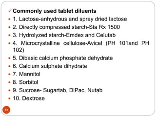  Commonly used tablet diluents
 1. Lactose-anhydrous and spray dried lactose
 2. Directly compressed starch-Sta Rx 1500
 3. Hydrolyzed starch-Emdex and Celutab
 4. Microcrystalline cellulose-Avicel (PH 101and PH
102)
 5. Dibasic calcium phosphate dehydrate
 6. Calcium sulphate dihydrate
 7. Mannitol
 8. Sorbitol
 9. Sucrose- Sugartab, DiPac, Nutab
 10. Dextrose
13
 