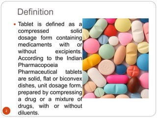 Definition
 Tablet is defined as a
compressed solid
dosage form containing
medicaments with or
without excipients.
According to the Indian
Pharmacopoeia
Pharmaceutical tablets
are solid, flat or biconvex
dishes, unit dosage form,
prepared by compressing
a drug or a mixture of
drugs, with or without
diluents.2
 