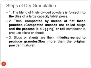 Steps of Dry Granulation
 1. The blend of finely divided powders is forced into
the dies of a large capacity tablet press.
 2. Then, compacted by means of flat faced
punches (Compacted masses are called slugs
and the process is slugging) or roll compactor to
produce sticks or sheets.
 3. Slugs or sheets are then milled/screened to
produce granules(flow more than the original
powder mixture).
21
 