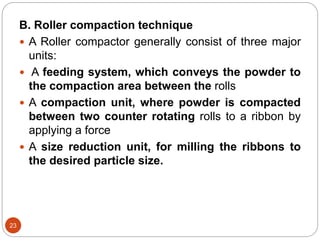 B. Roller compaction technique
 A Roller compactor generally consist of three major
units:
 A feeding system, which conveys the powder to
the compaction area between the rolls
 A compaction unit, where powder is compacted
between two counter rotating rolls to a ribbon by
applying a force
 A size reduction unit, for milling the ribbons to
the desired particle size.
23
 