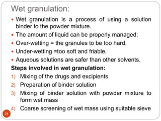 Wet granulation:
 Wet granulation is a process of using a solution
binder to the powder mixture.
 The amount of liquid can be properly managed;
 Over-wetting = the granules to be too hard,
 Under-wetting =too soft and friable.
 Aqueous solutions are safer than other solvents.
Steps involved in wet granulation:
1) Mixing of the drugs and excipients
2) Preparation of binder solution
3) Mixing of binder solution with powder mixture to
form wet mass
4) Coarse screening of wet mass using suitable sieve
24
 