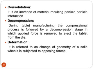 31
 Consolidation:
It is an increase of material resulting particle particle
interaction
 Decompression:
During tablet manufacturing the compressional
process is followed by a decompression stage in
which applied force is removed to eject the tablet
from the die.
 Deformation:
It is referred to as change of geometry of a solid
when it is subjected to opposing forces.
 