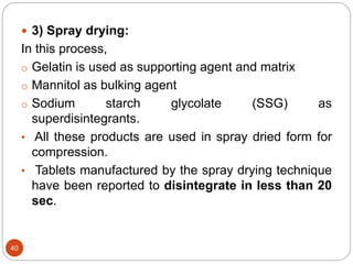40
 3) Spray drying:
In this process,
o Gelatin is used as supporting agent and matrix
o Mannitol as bulking agent
o Sodium starch glycolate (SSG) as
superdisintegrants.
• All these products are used in spray dried form for
compression.
• Tablets manufactured by the spray drying technique
have been reported to disintegrate in less than 20
sec.
 