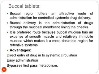 Buccal tablets:
44
 Buccal region offers an attractive route of
administration for controlled systemic drug delivery.
 Buccal delivery is the administration of drugs
through the mucosal membrane lining the cheeks.
 It is preferred route because buccal mucosa has an
expanse of smooth muscle and relatively immobile
mucosa which makes it a more desirable region for
retentive systems.
 Advantages:
Direct entry of drug in to systemic circulation
Easy administration
Bypasses first pass metabolism.
 