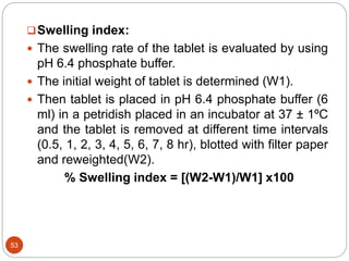 53
Swelling index:
 The swelling rate of the tablet is evaluated by using
pH 6.4 phosphate buffer.
 The initial weight of tablet is determined (W1).
 Then tablet is placed in pH 6.4 phosphate buffer (6
ml) in a petridish placed in an incubator at 37 ± 1ºC
and the tablet is removed at different time intervals
(0.5, 1, 2, 3, 4, 5, 6, 7, 8 hr), blotted with filter paper
and reweighted(W2).
% Swelling index = [(W2-W1)/W1] x100
 