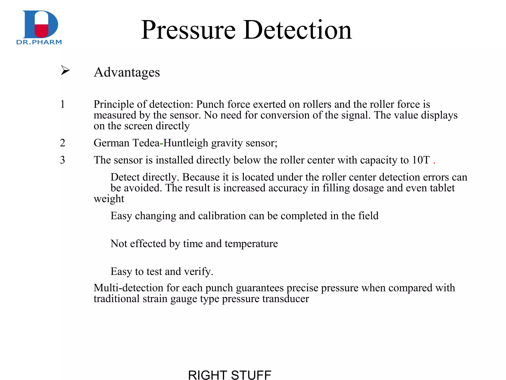 RIGHT STUFF
Pressure Detection
 Advantages
1 Principle of detection: Punch force exerted on rollers and the roller force is
measured by the sensor. No need for conversion of the signal. The value displays
on the screen directly
2 German Tedea-Huntleigh gravity sensor;
3 The sensor is installed directly below the roller center with capacity to 10T .
Detect directly. Because it is located under the roller center detection errors can
be avoided. The result is increased accuracy in filling dosage and even tablet
weight
Easy changing and calibration can be completed in the field
Not effected by time and temperature
Easy to test and verify.
Multi-detection for each punch guarantees precise pressure when compared with
traditional strain gauge type pressure transducer
 