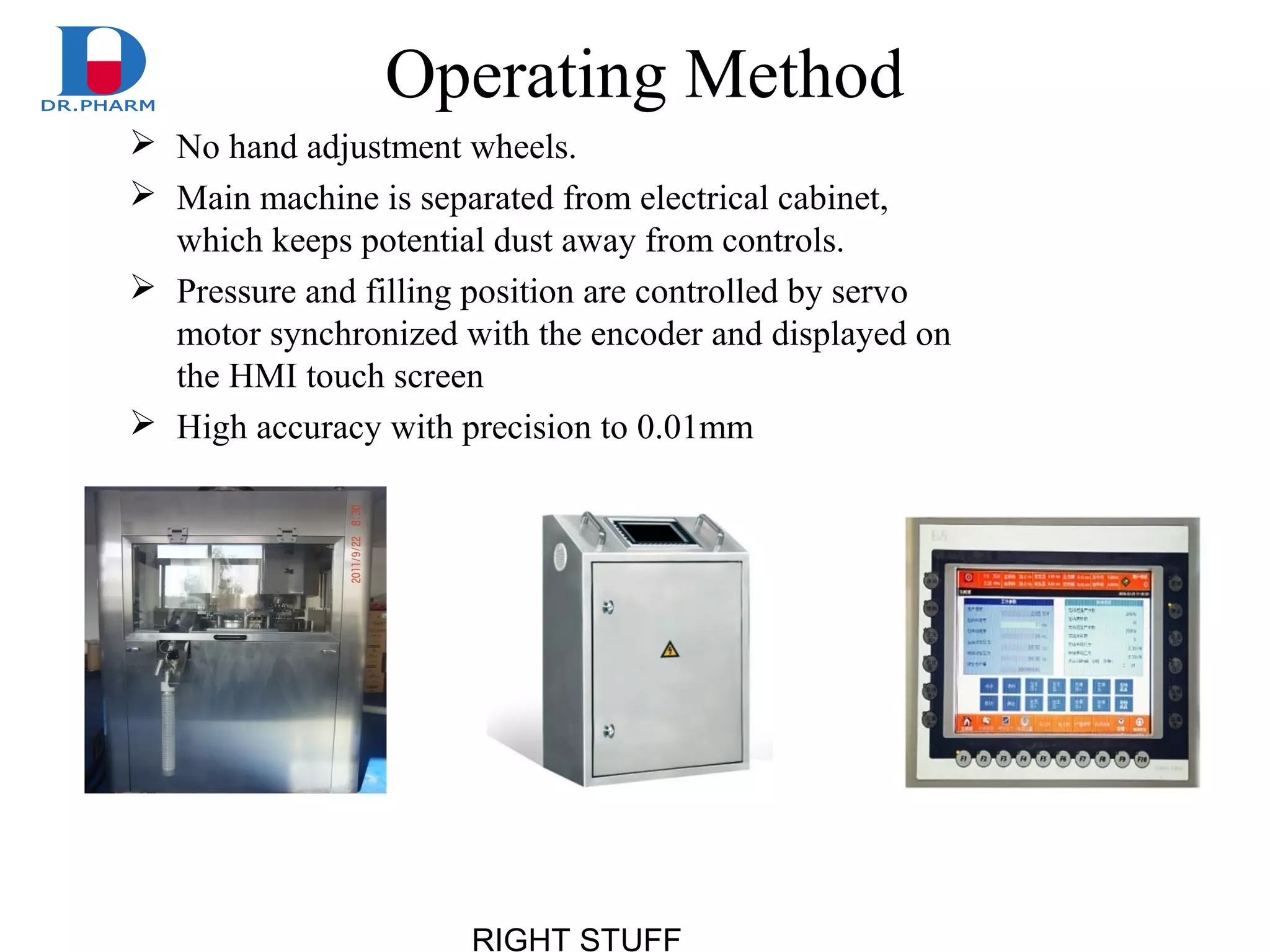 RIGHT STUFF
Operating Method
 No hand adjustment wheels.
 Main machine is separated from electrical cabinet,
which keeps potential dust away from controls.
 Pressure and filling position are controlled by servo
motor synchronized with the encoder and displayed on
the HMI touch screen
 High accuracy with precision to 0.01mm
 