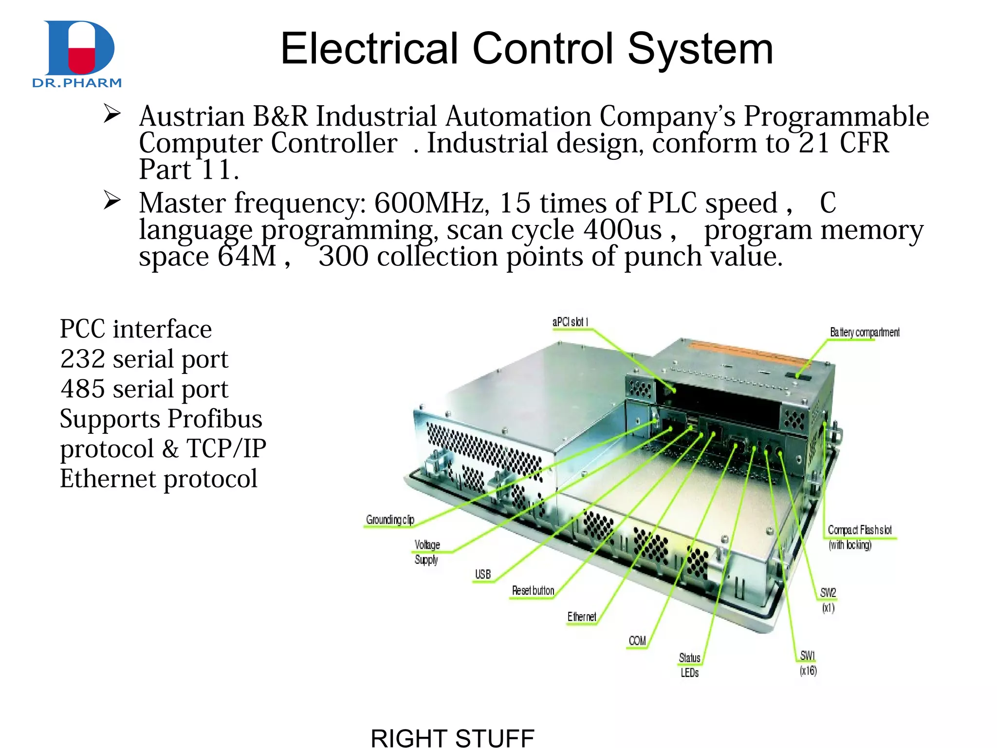 RIGHT STUFF
Electrical Control System
 Austrian B&R Industrial Automation Company’s Programmable
Computer Controller . Industrial design, conform to 21 CFR
Part 11.
 Master frequency: 600MHz, 15 times of PLC speed ， C
language programming, scan cycle 400us ， program memory
space 64M ， 300 collection points of punch value.
PCC interface
232 serial port
485 serial port
Supports Profibus
protocol & TCP/IP
Ethernet protocol
 
