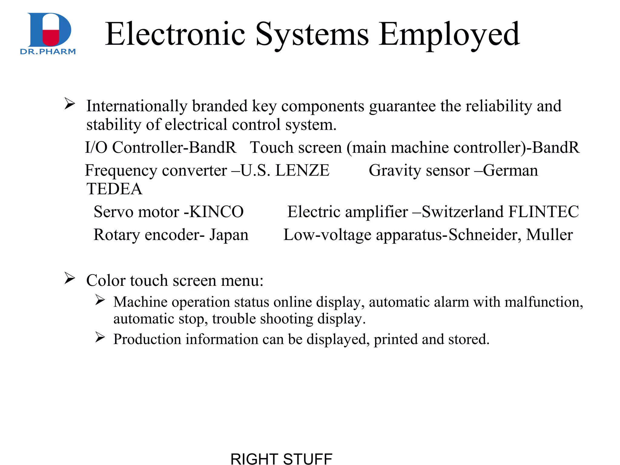 RIGHT STUFF
Electronic Systems Employed
 Internationally branded key components guarantee the reliability and
stability of electrical control system.
I/O Controller-BandR Touch screen (main machine controller)-BandR
Frequency converter –U.S. LENZE Gravity sensor –German
TEDEA
Servo motor -KINCO Electric amplifier –Switzerland FLINTEC
Rotary encoder- Japan Low-voltage apparatus-Schneider, Muller
 Color touch screen menu:
 Machine operation status online display, automatic alarm with malfunction,
automatic stop, trouble shooting display.
 Production information can be displayed, printed and stored.
 