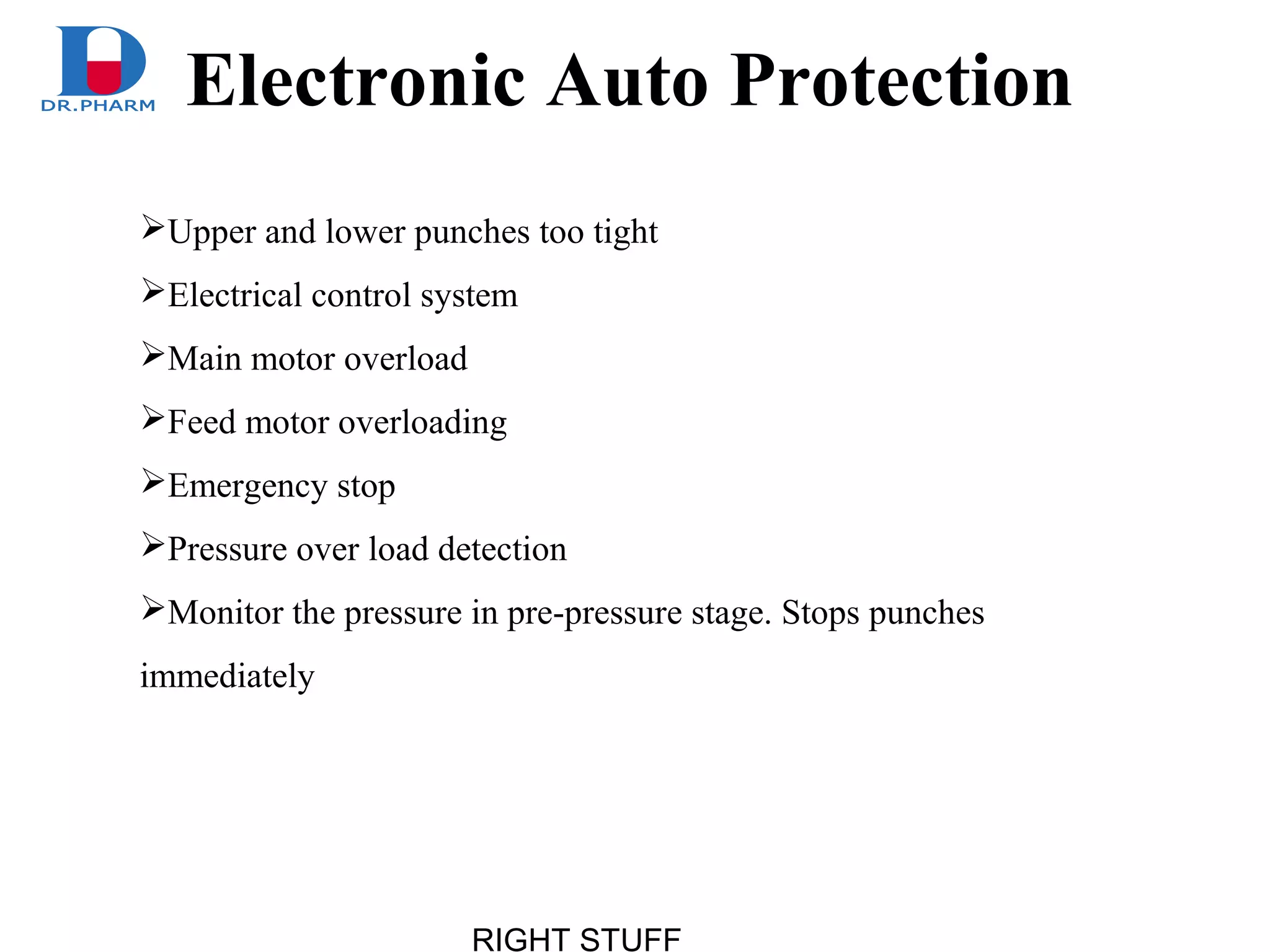 RIGHT STUFF
Upper and lower punches too tight
Electrical control system
Main motor overload
Feed motor overloading
Emergency stop
Pressure over load detection
Monitor the pressure in pre-pressure stage. Stops punches
immediately
Electronic Auto Protection
 