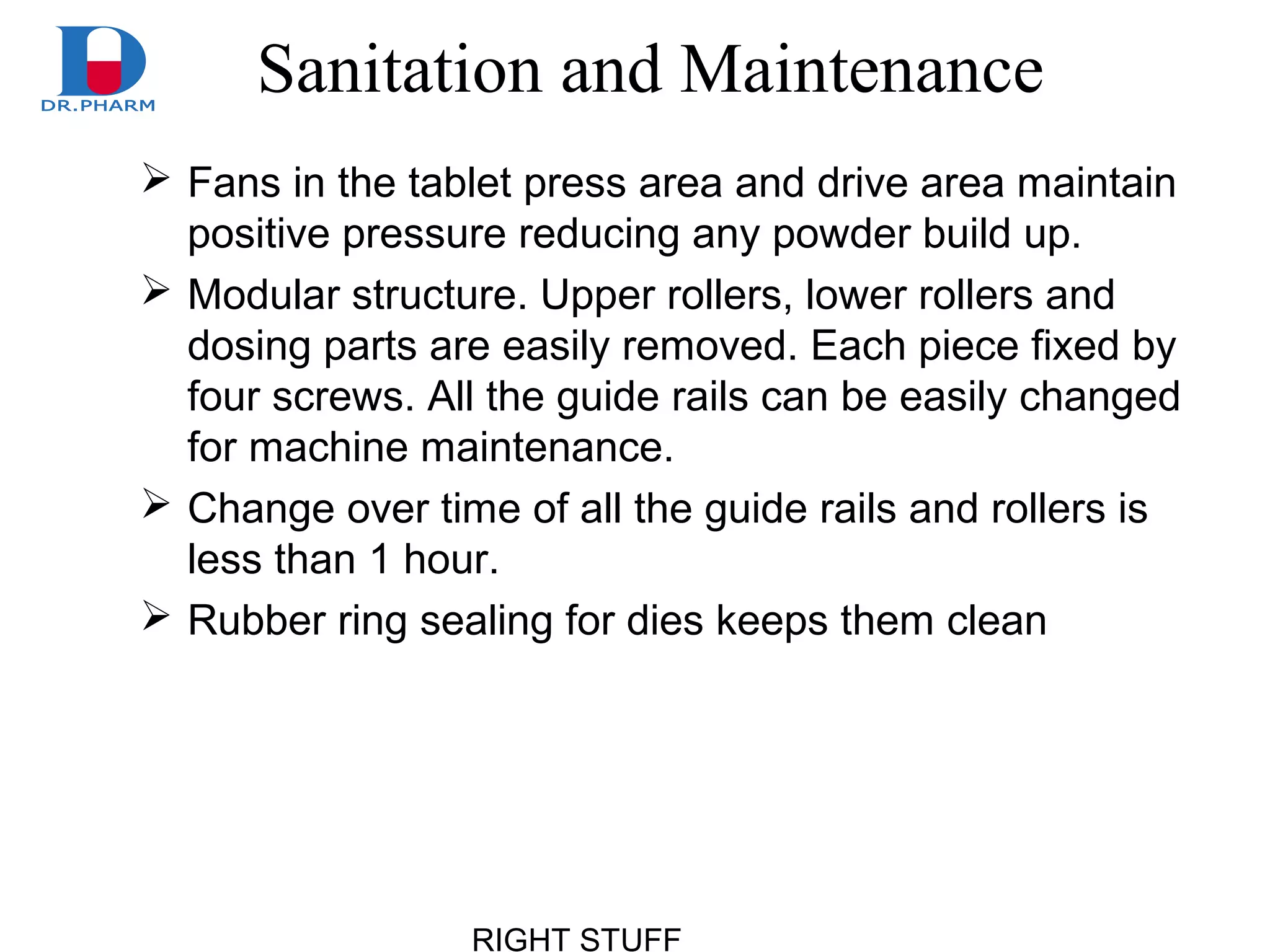 RIGHT STUFF
Sanitation and Maintenance
 Fans in the tablet press area and drive area maintain
positive pressure reducing any powder build up.
 Modular structure. Upper rollers, lower rollers and
dosing parts are easily removed. Each piece fixed by
four screws. All the guide rails can be easily changed
for machine maintenance.
 Change over time of all the guide rails and rollers is
less than 1 hour.
 Rubber ring sealing for dies keeps them clean
 
