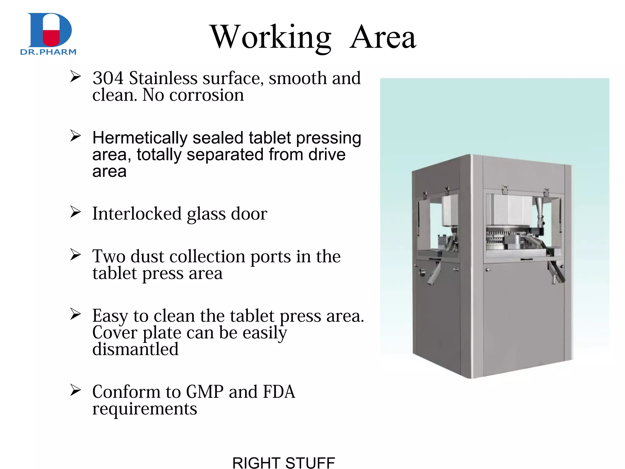 RIGHT STUFF
Working Area
 304 Stainless surface, smooth and
clean. No corrosion
 Hermetically sealed tablet pressing
area, totally separated from drive
area
 Interlocked glass door
 Two dust collection ports in the
tablet press area
 Easy to clean the tablet press area.
Cover plate can be easily
dismantled
 Conform to GMP and FDA
requirements
 
