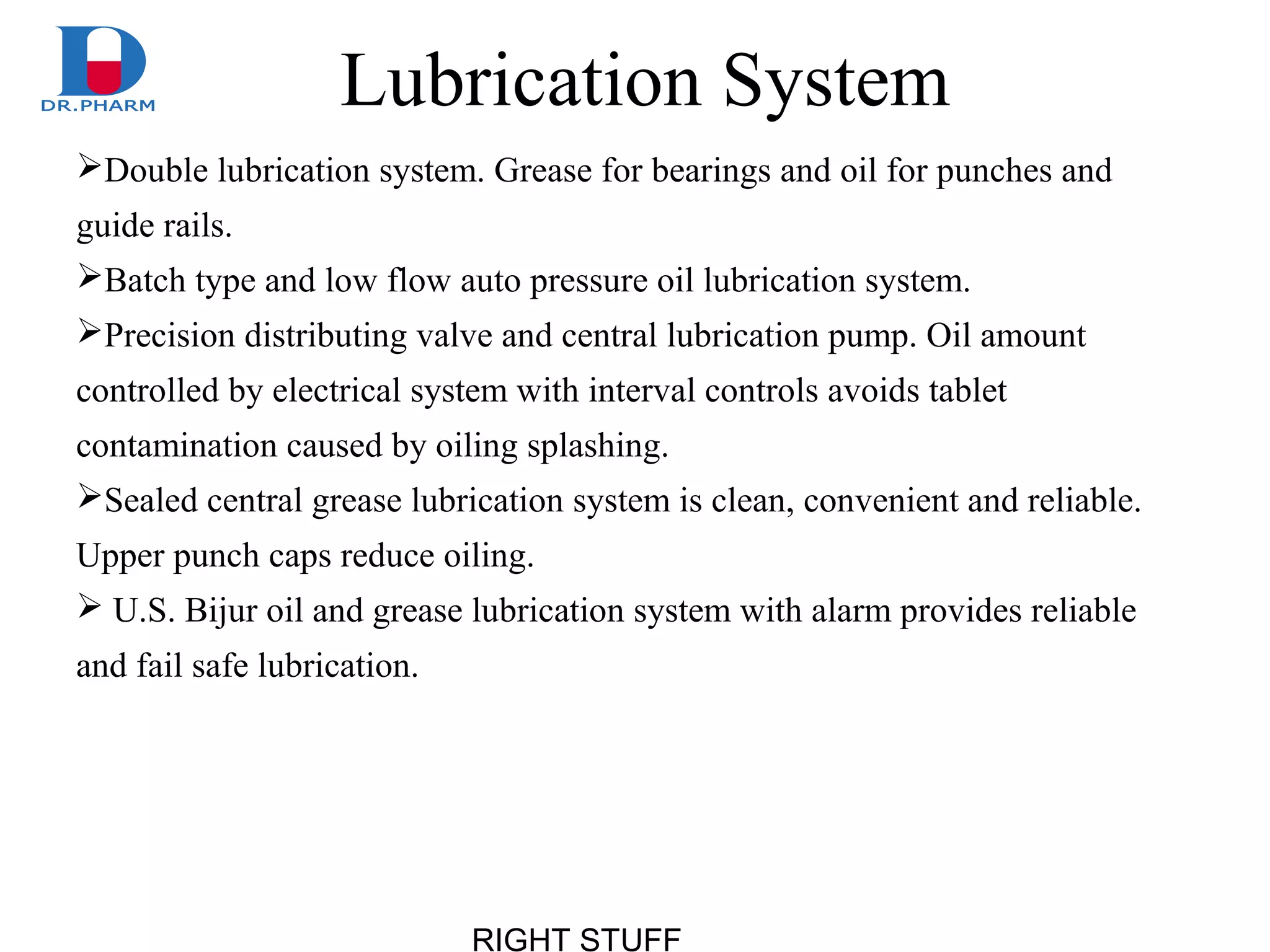 RIGHT STUFF
Lubrication System
Double lubrication system. Grease for bearings and oil for punches and
guide rails.
Batch type and low flow auto pressure oil lubrication system.
Precision distributing valve and central lubrication pump. Oil amount
controlled by electrical system with interval controls avoids tablet
contamination caused by oiling splashing.
Sealed central grease lubrication system is clean, convenient and reliable.
Upper punch caps reduce oiling.
 U.S. Bijur oil and grease lubrication system with alarm provides reliable
and fail safe lubrication.
 