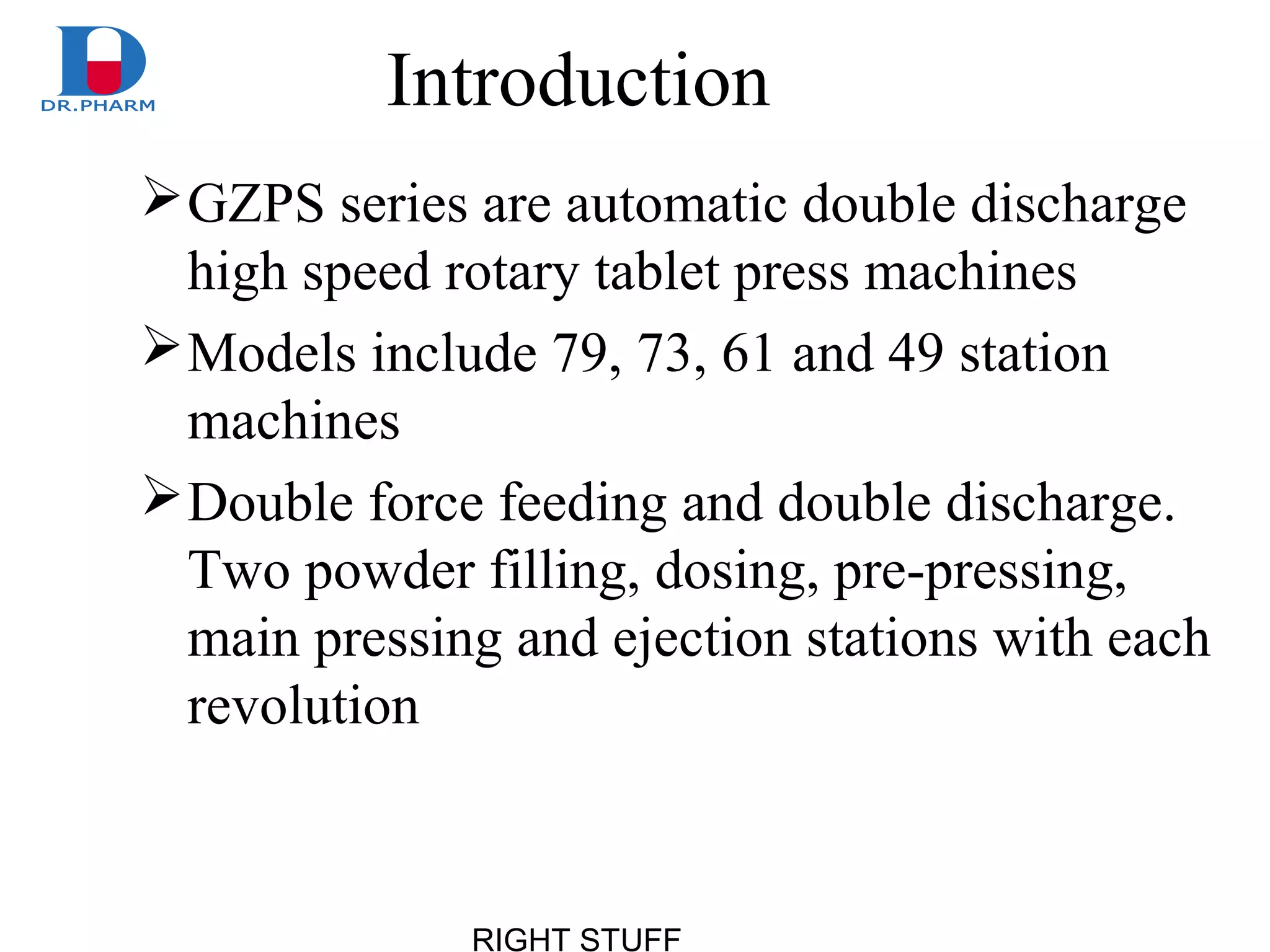 RIGHT STUFF
Introduction
GZPS series are automatic double discharge
high speed rotary tablet press machines
Models include 79, 73, 61 and 49 station
machines
Double force feeding and double discharge.
Two powder filling, dosing, pre-pressing,
main pressing and ejection stations with each
revolution
 