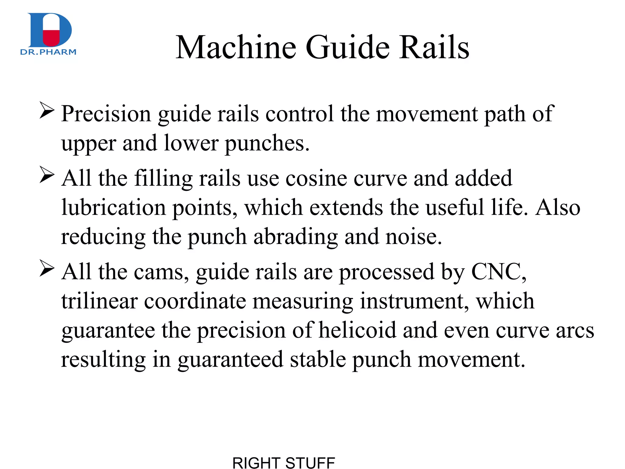 RIGHT STUFF
Machine Guide Rails
 Precision guide rails control the movement path of
upper and lower punches.
 All the filling rails use cosine curve and added
lubrication points, which extends the useful life. Also
reducing the punch abrading and noise.
 All the cams, guide rails are processed by CNC,
trilinear coordinate measuring instrument, which
guarantee the precision of helicoid and even curve arcs
resulting in guaranteed stable punch movement.
 