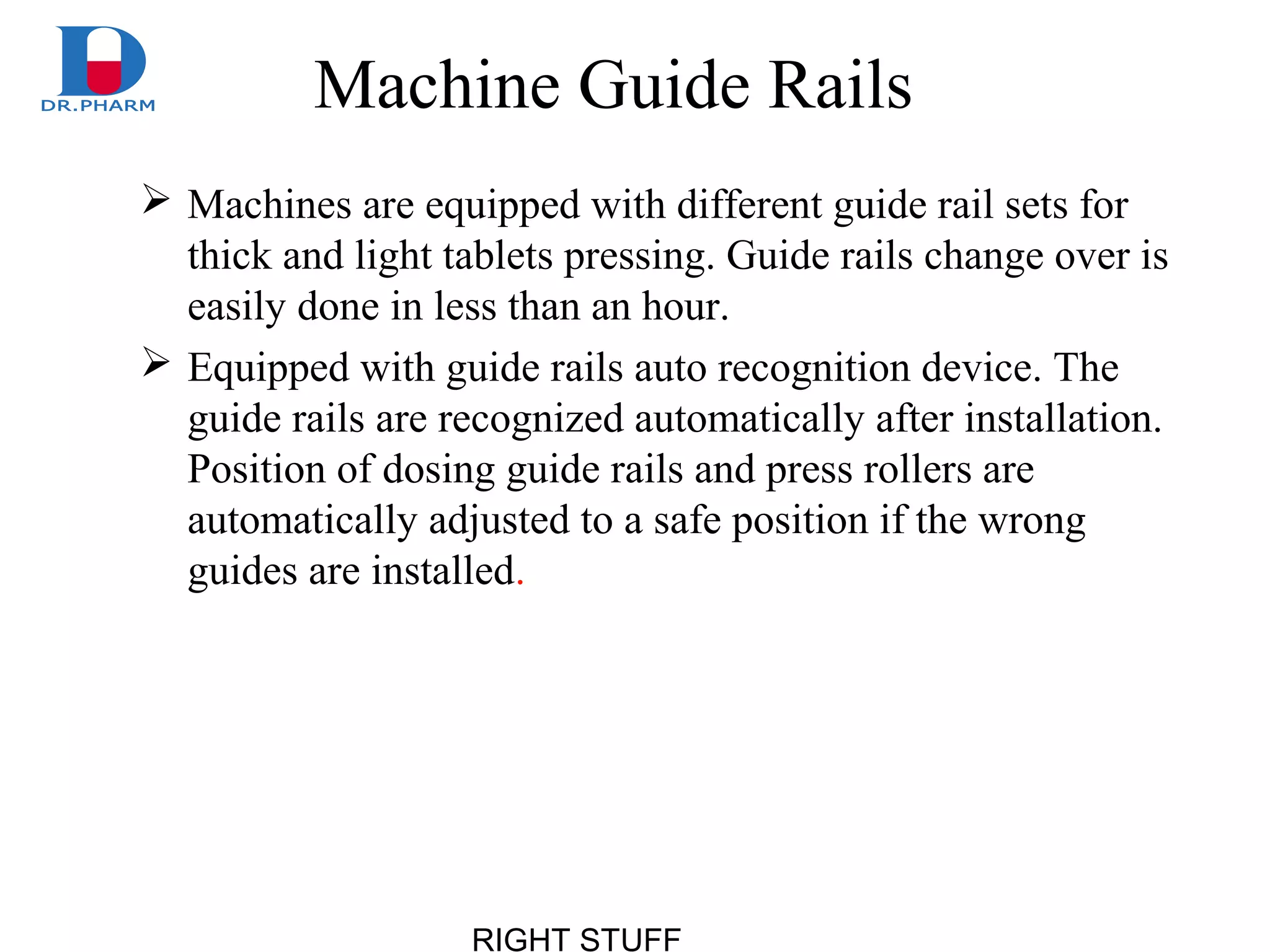 RIGHT STUFF
Machine Guide Rails
 Machines are equipped with different guide rail sets for
thick and light tablets pressing. Guide rails change over is
easily done in less than an hour.
 Equipped with guide rails auto recognition device. The
guide rails are recognized automatically after installation.
Position of dosing guide rails and press rollers are
automatically adjusted to a safe position if the wrong
guides are installed.
 