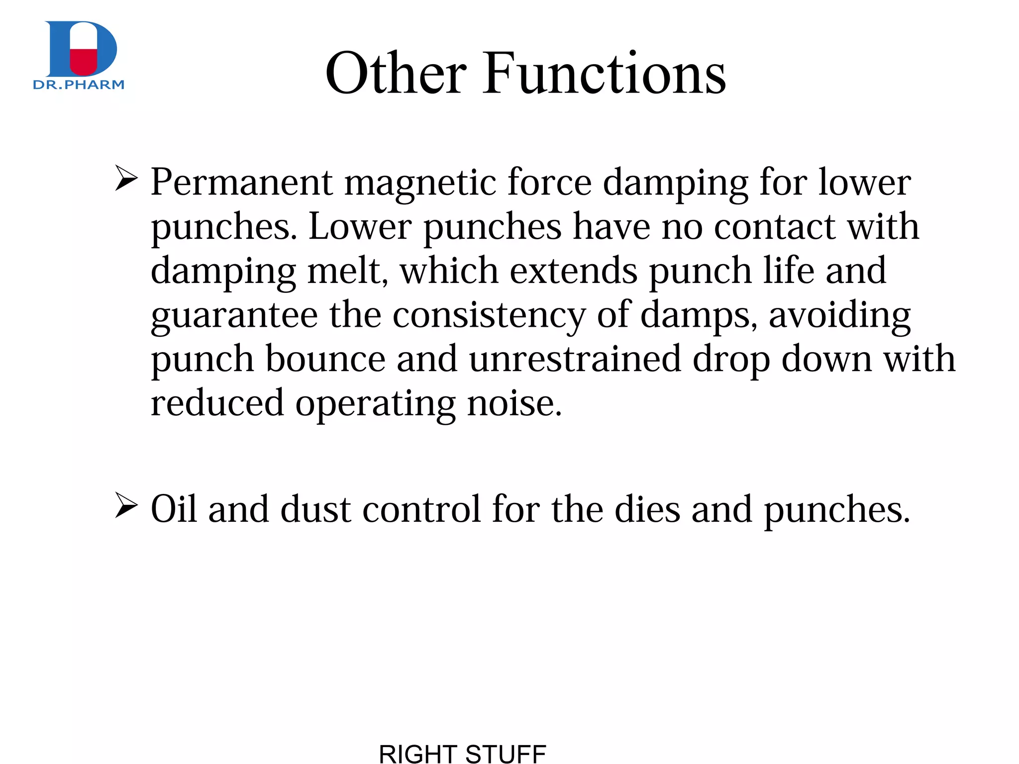RIGHT STUFF
Other Functions
 Permanent magnetic force damping for lower
punches. Lower punches have no contact with
damping melt, which extends punch life and
guarantee the consistency of damps, avoiding
punch bounce and unrestrained drop down with
reduced operating noise.
 Oil and dust control for the dies and punches.
 