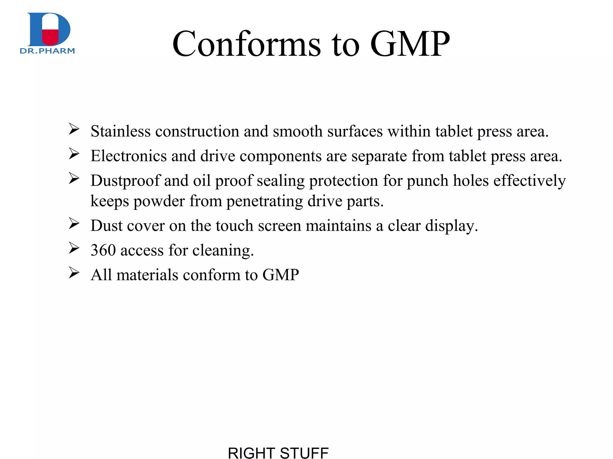 RIGHT STUFF
Conforms to GMP
 Stainless construction and smooth surfaces within tablet press area.
 Electronics and drive components are separate from tablet press area.
 Dustproof and oil proof sealing protection for punch holes effectively
keeps powder from penetrating drive parts.
 Dust cover on the touch screen maintains a clear display.
 360 access for cleaning.
 All materials conform to GMP
 