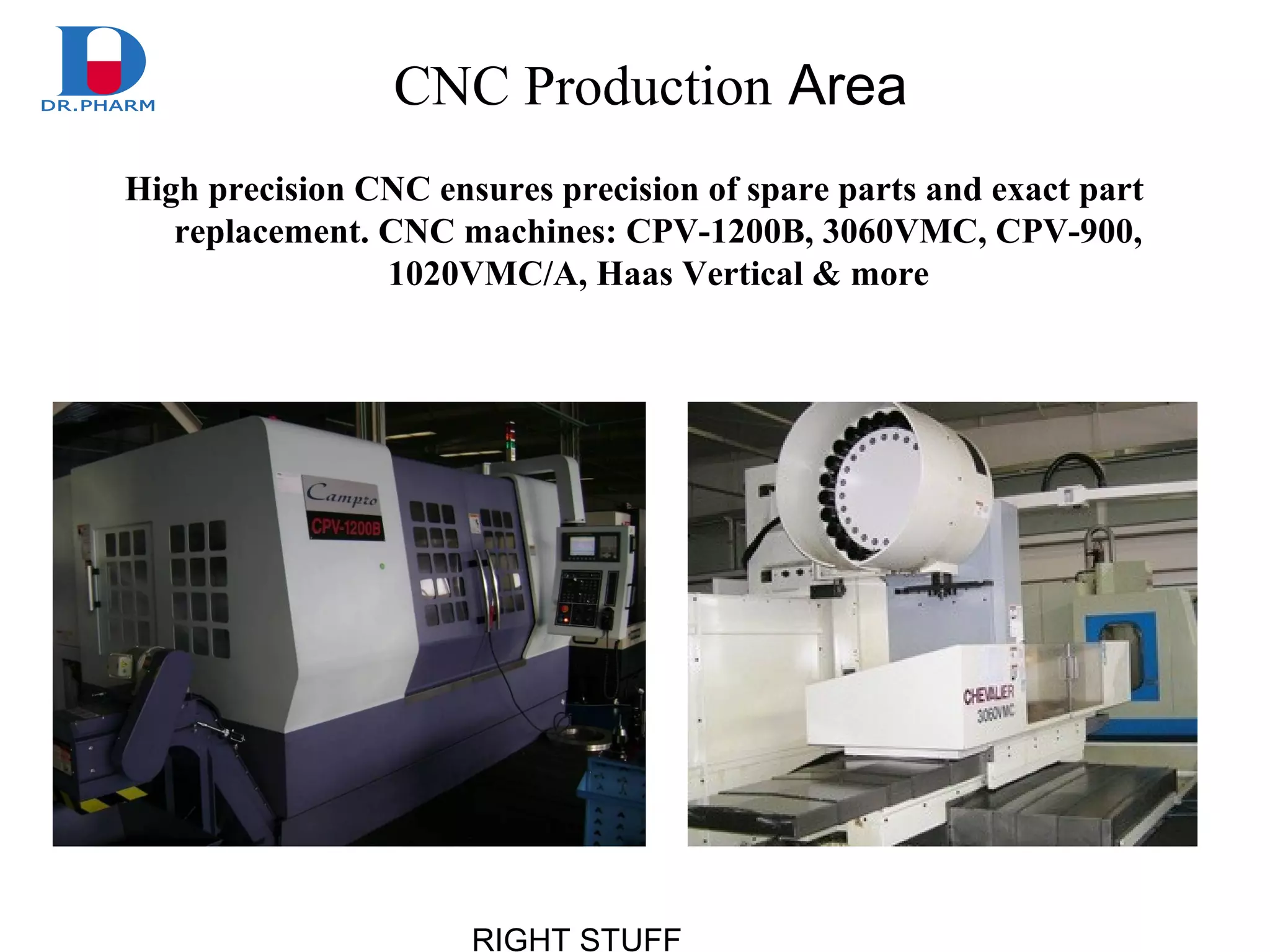 RIGHT STUFF
CNC Production Area
High precision CNC ensures precision of spare parts and exact part
replacement. CNC machines: CPV-1200B, 3060VMC, CPV-900,
1020VMC/A, Haas Vertical & more
 
