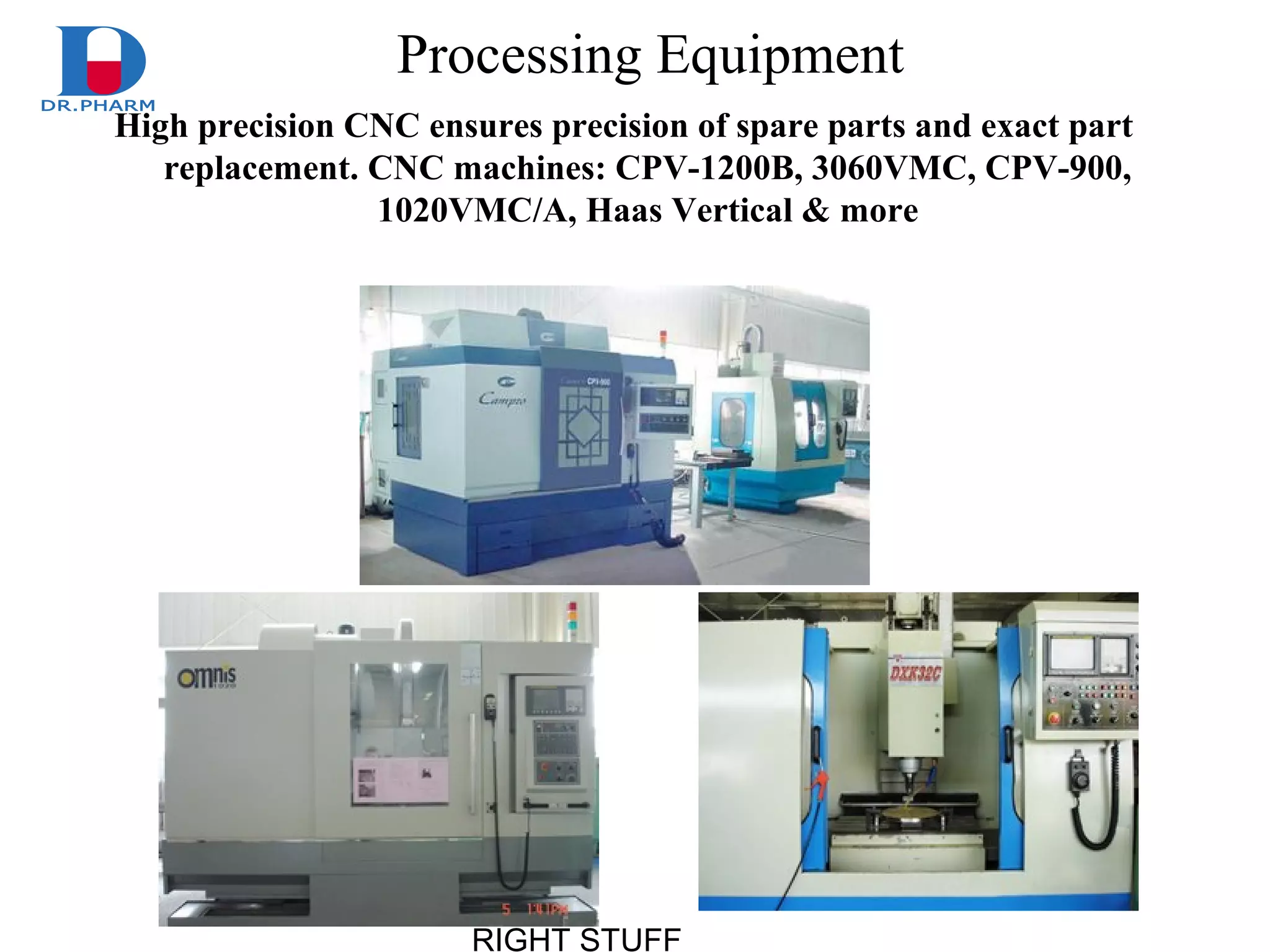 RIGHT STUFF
Processing Equipment
High precision CNC ensures precision of spare parts and exact part
replacement. CNC machines: CPV-1200B, 3060VMC, CPV-900,
1020VMC/A, Haas Vertical & more
 