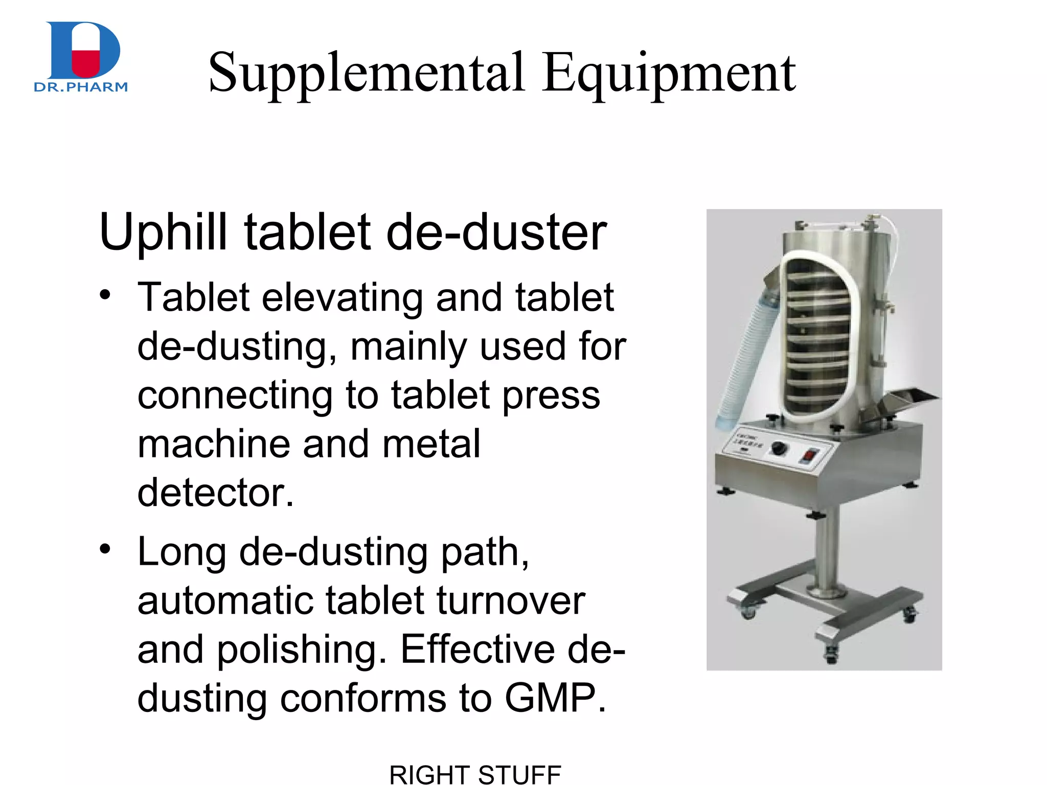 RIGHT STUFF
Supplemental Equipment
Uphill tablet de-duster
• Tablet elevating and tablet
de-dusting, mainly used for
connecting to tablet press
machine and metal
detector.
• Long de-dusting path,
automatic tablet turnover
and polishing. Effective de-
dusting conforms to GMP.
 
