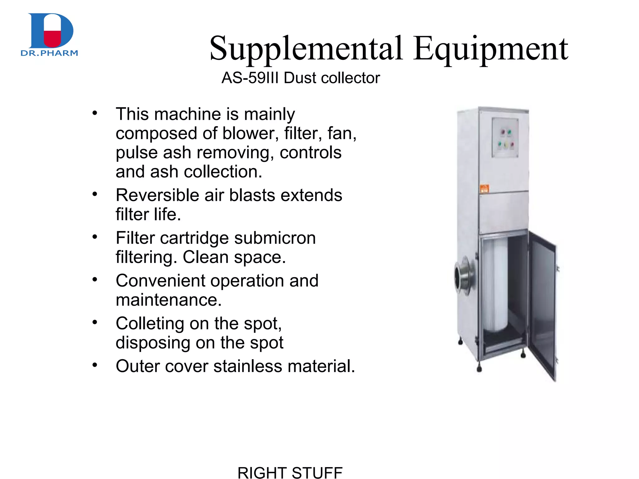 RIGHT STUFF
Supplemental Equipment
• This machine is mainly
composed of blower, filter, fan,
pulse ash removing, controls
and ash collection.
• Reversible air blasts extends
filter life.
• Filter cartridge submicron
filtering. Clean space.
• Convenient operation and
maintenance.
• Colleting on the spot,
disposing on the spot
• Outer cover stainless material.
AS-59 Dust collectorⅢ
 