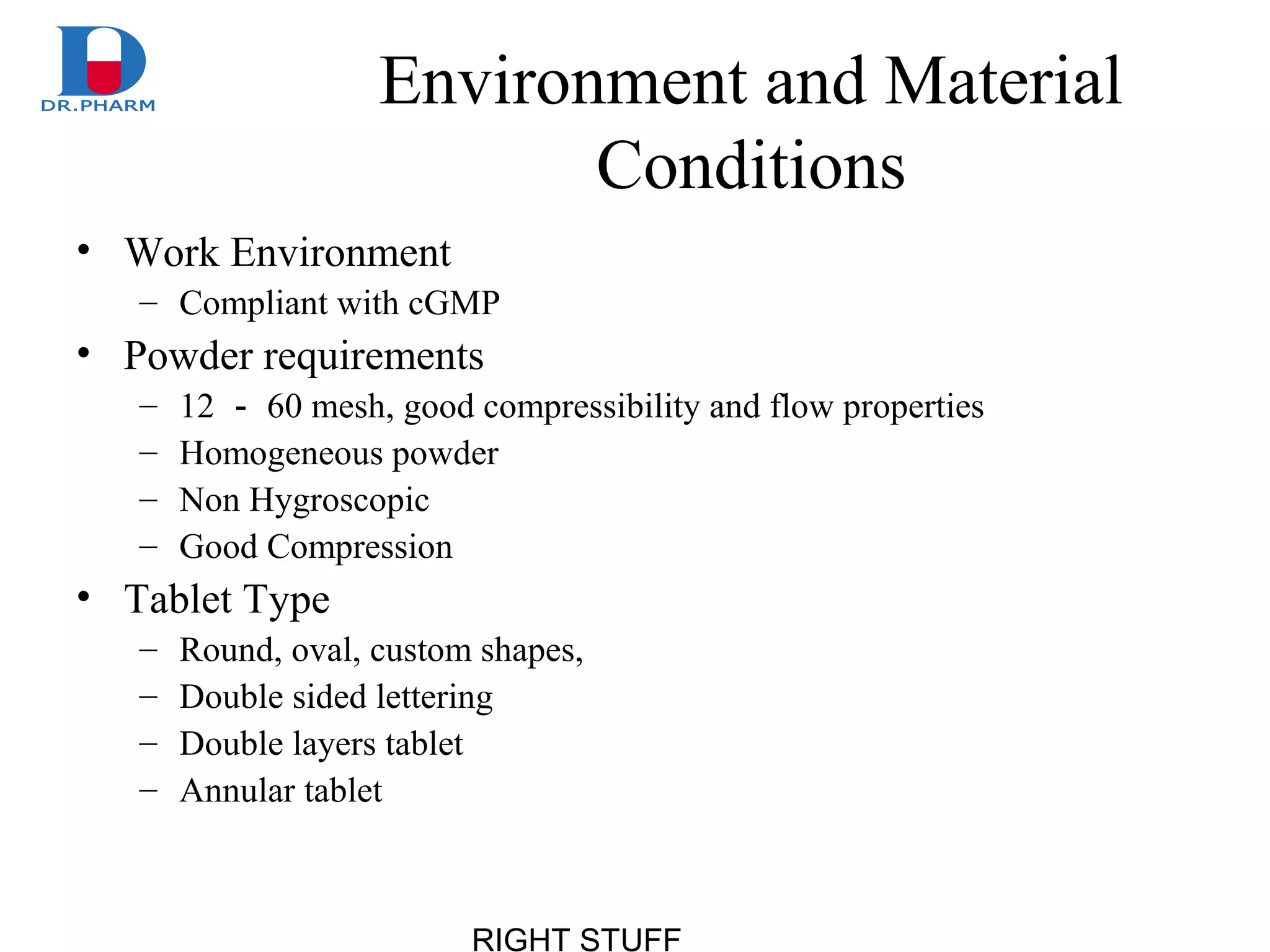 RIGHT STUFF
Environment and Material
Conditions
• Work Environment
– Compliant with cGMP
• Powder requirements
– 12 － 60 mesh, good compressibility and flow properties
– Homogeneous powder
– Non Hygroscopic
– Good Compression
• Tablet Type
– Round, oval, custom shapes,
– Double sided lettering
– Double layers tablet
– Annular tablet
 