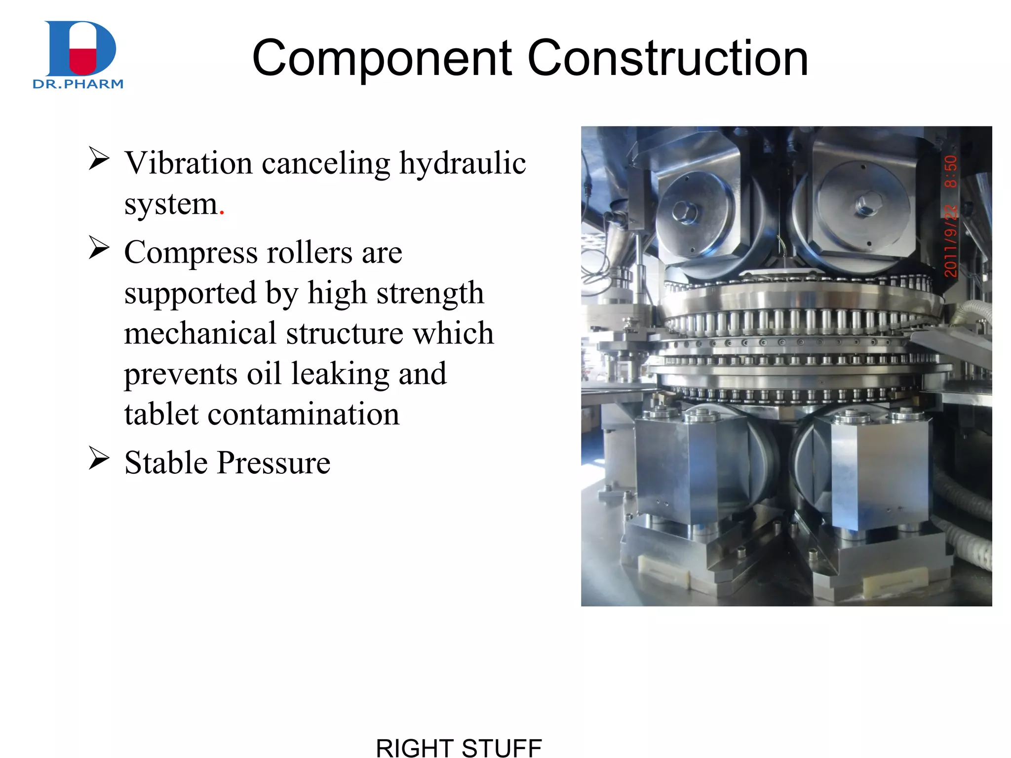 RIGHT STUFF
Component Construction
 Vibration canceling hydraulic
system.
 Compress rollers are
supported by high strength
mechanical structure which
prevents oil leaking and
tablet contamination
 Stable Pressure
 