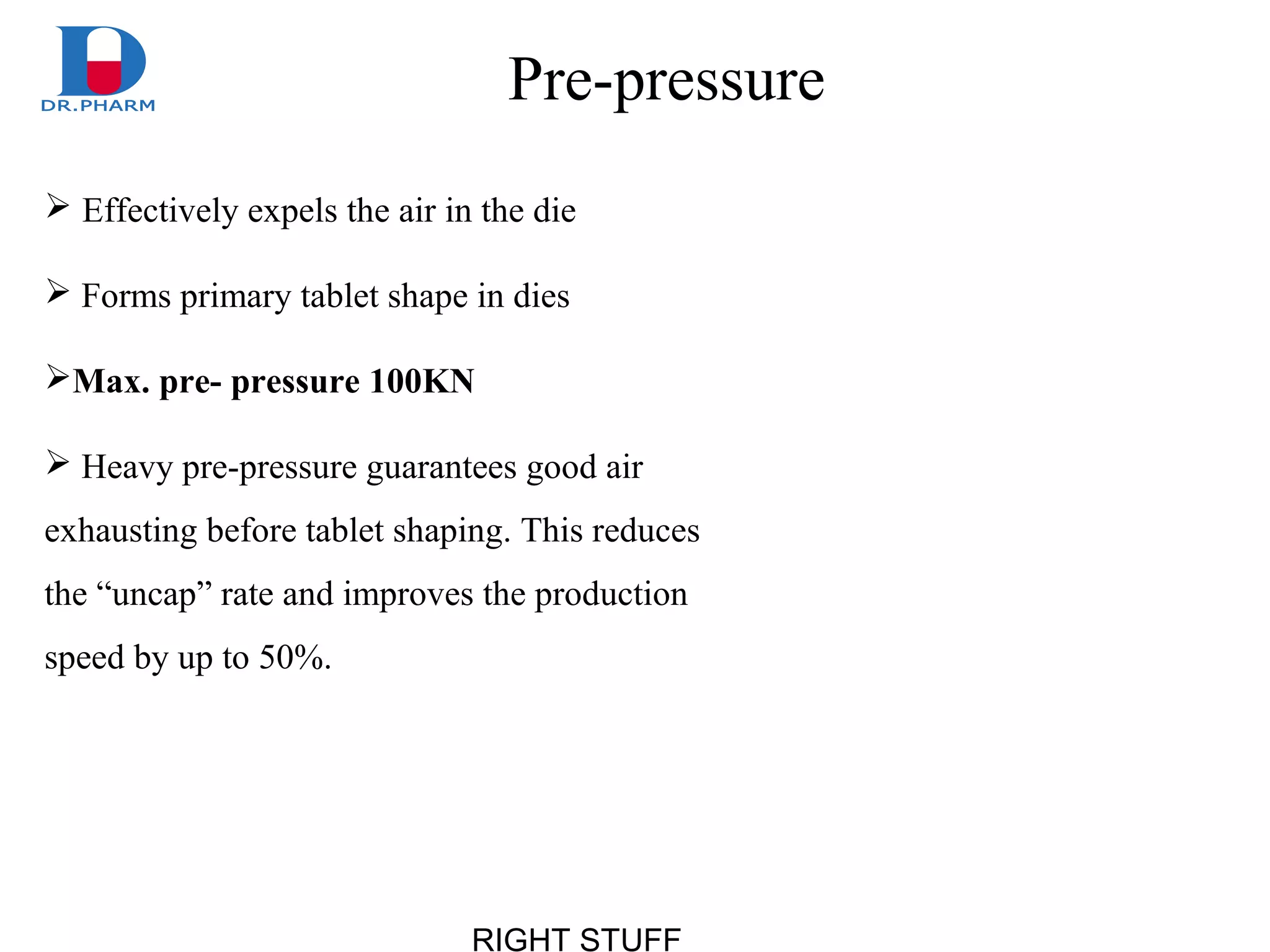 RIGHT STUFF
Pre-pressure
 Effectively expels the air in the die
 Forms primary tablet shape in dies
Max. pre- pressure 100KN
 Heavy pre-pressure guarantees good air
exhausting before tablet shaping. This reduces
the “uncap” rate and improves the production
speed by up to 50%.
 