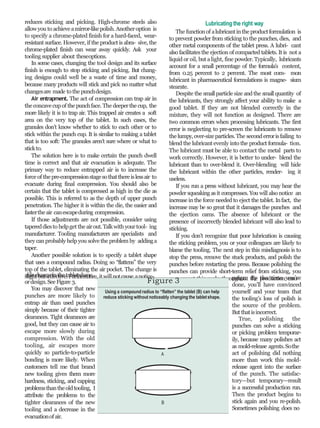 reduces sticking and picking. High-chrome steels also
allowyou to achieveamirror-likepolish.Anotheroption is
to specify a chrome-plated finish for a hard-faced, wear-
resistant surface. However, if the product is abra- sive, the
chrome-plated finish can wear away quickly. Ask your
tooling supplier about theseoptions.
In some cases, changing the tool design and its surface
finish is enough to stop sticking and picking. But chang-
ing designs could well be a waste of time and money,
because many products will stick and pick no matter what
changesare made to the punchdesign.
Air entrapment. The act of compression can trap air in
the concavecupof the punchface. The deeperthe cup, the
more likely it is to trap air. This trapped air creates a soft
area on the very top of the tablet. In such cases, the
granules don’t know whether to stick to each other or to
stick within the punch cup. It is similar to making a tablet
that is too soft: The granules aren’t sure where or what to
stickto.
The solution here is to make certain the punch dwell
time is correct and that air evacuation is adequate. The
primary way to reduce entrapped air is to increase the
force of thepre-compressionstagesothatthereislessair to
evacuate during final compression. You should also be
certain that the tablet is compressed as high in the die as
possible. This is referred to as the depth of upper punch
penetration. The higher it is within the die, the easier and
fastertheair canescapeduring compression.
If those adjustments are not possible, consider using
tapereddiesto helpget the airout.Talkwithyourtool- ing
manufacturer. Tooling manufacturers are specialists and
they canprobably help you solve the problem by addinga
taper.
Another possible solution is to specify a tablet shape
that uses a compound radius. Doing so “flattens” the very
top of the tablet, eliminating the air pocket. The change is
slightbut effective.Furthermore, itwillnotcause anotice-ablechangeinthetabletshape
ordesign.SeeFigure 3.
You may discover that new
punches are more likely to
entrap air than used punches
simply because of their tighter
clearances. Tight clearances are
good, but they can cause air to
escape more slowly during
compression. With the old
tooling, air escapes more
quickly so particle-to-particle
bonding is more likely. When
customers tell me that brand
new tooling gives them more
hardness, sticking, and capping
problemsthantheoldtooling, I
attribute the problems to the
tighter clearances of the new
tooling and a decrease in the
evacuationofair.
Lubricating the right way
The functionof alubricantinthe productformulation is
to prevent powder from sticking to the punches, dies, and
other metal components of the tablet press. A lubri- cant
also facilitates the ejection of compacted tablets. It is not a
liquid or oil, but alight, fine powder. Typically, lubricants
account for a small percentage of the formula’s content,
from 0.25 percent to 2 percent. The most com- mon
lubricant in pharmaceutical formulations is magne- sium
stearate.
Despite the smallparticle size and the smallquantity of
the lubricants, they strongly affect your ability to make a
good tablet. If they are not blended correctly in the
mixture, they will not function as designed. There are
two common errors when processing lubricants. The first
error is neglecting to pre-screen the lubricants to remove
the lumpy,over-sizeparticles.The seconderrorisfailing to
blend the lubricant evenly into the product formula- tion.
The lubricant must be able to contact the metal parts to
work correctly. However, it is better to under- blend the
lubricant than to over-blend it. Over-blending will hide
the lubricant within the other particles, render- ing it
useless.
If you run a press without lubricant, you may hear the
powder squeaking asit compresses. You will also notice an
increase in the force needed to eject the tablet. Infact, the
increase may be so great that it damages the punches and
the ejection cams. The absence of lubricant or the
presence of incorrectly blended lubricant will also lead to
sticking.
If you don’t recognize that poor lubrication is causing
the sticking problem, you or your colleagues are likely to
blame the tooling. The next step in this misdiagnosis is to
stop the press, remove the stuck products, and polish the
punches before restarting the press. Because polishing the
punches can provide short-term relief from sticking, you
may repeat this cycle throughout the production cam-paign. By the time you’re
done, you’ll have convinced
yourself and your team that
the tooling’s loss of polish is
the source of the problem.
But thatisincorrect.
True, polishing the
punches can solve a sticking
or picking problem temporar-
ily, because many polishes act
as mold-release agents.Sothe
act of polishing did nothing
more than work this mold-
release agent into the surface
of the punch. The satisfac-
tory—but temporary—result
is a successful production run.
Then the product begins to
stick again and you re-polish.
Sometimes polishing does no
Figure 3
Using a compound radius to “flatten” the tablet (B) can help
reduce sticking without noticeably changing the tabletshape.
A
B
 