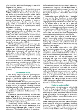 good whatsoever.Other timesyoumightgo foranhour or
sobeforesticking resumes.
Some companies accept these short production runs as
part of doing business. They expect some products to
start OK, and then to stick eventually. They will remove
the punches and polish them throughout the run. But ask
your operator about the polishing routine. The secret
that every press operator knows is that some polishing
compound must remain on the punch tips for sticking to
stop. They know not to clean the punch tips with iso-
propyl alcohol, as is standard. If they did, the sticking
would return immediately. So is polishing really solving
theproblem? Notlikely.
Even so, a combination of factors may convince you
that poorly polished punches are indeed the source of the
sticking. Recall that many sticking problems occur at
startup, when all the metal components are clean and free
of any lubricant. Thus, the punches are prone to sticking.
The reactionof mostoperatorswhentheysee stickingis to
stop the press, pull the punches, and polish again, even
thoughthepunches werejust polished.
While they polish the punches, operators might give
the press itself only a cursory cleaning. Excess powder is
removed, but a thin dusting of the product is left behind.
When the punches are re-installed, the press runs without
sticking. Thus the operators walk away believing that
polishing the punches solved the problem when the dis-
tribution of the lubricant within the product was actually
thesourceof success.
To prevent sticking at startup, some companies rou-
tinely distribute lubricant by hand before tabletting. This
puts a dusting on the press that prevents sticking at the
start. Excess lubricant is gone after the first few press rev-
olutions. Some people think this is unacceptable. But is it
any less acceptable than not cleaning the punches after
polishing?
Process-relatedsticking
Some sticking and picking relates to upstream process-
ing. Improperly applying binders or poor drying of the
product, for example, can make polishing the punches an
hourlyeventat somecompanies.
Application of binder. During the granulation process,
a liquid binder is often added to a powder blend, thus
bonding (binding) the ingredients together to form gran-
ules. Binders are often called pharmaceutical glue, and to
work as planned, the distribution must be even through-
out the batch of product and the binders must be uni-
formlydried.
If binders are not distributed evenly and dried com-
pletely, some portions of the blend will contain concen-
trations of binder. In the drying process, these overly wet
granules become dry on the outside, but not on the
inside.This iscalled case-hardening.
Case-hardening can occur even when binder is added
correctly but drying was too rapid. Removing the mois-
ture too quickly causes some binder to move to the gran-
ule’s exterior. This migration of binder to thegranule sur-
face creates ahardshellaroundothermaterialthatmay not
be completely or evenly dry. This phenomenon leads to
two possible causes of sticking: entrapped moisture and
concentrated binder on the granules’ surfaces.
Slowing the drying process will sometimes eliminate both
problems.
Changing the way you add binders or dry a granulation
is easier said than done. Nonetheless, scrutinize all the
steps of your methods to find and prevent problems. After
all,propergranulatingisafundamentalissuewhenstick- ing
is the problem. Some of you may opt to polish the
punches again and again instead of addressing the true
cause. Or, sometimes a company buys new punches. The
new punches may work better than the old ones, but often
only because the new punches are very polished. As dis-
cussed earlier, new punches may create a bigger problem
because theirtighterclearancesleadto air entrapment.
Milling. Many times mills are viewed as ancillary
piecesof equipmentthatyou justrollintoavacantroom to
perform a quick task. That attitude raises questions: Is this
milling step controlled and predictable? Will the
operators mill a batch on Monday at 8 a.m. the same way
theydoonFriday at4 p.m.?
Overly fine particles, known as fines, often exhibit
poor compression characteristics and may cause sticking.
The fines are usually the result of milling friable powders
incorrectly or at inconsistent feed rates. With too many of
thesedust-likeparticlesintheproductformulation,it won’t
flow or compress well. The fines also create a dusty
atmosphere and cause tablet-to-tablet weight fluctua-
tions. Furthermore, fines can get trapped within the logos
and lettering on the punch face, especially if the punch
designwas made to handlea differentparticle size range.
Non-friable powders can also cause problems.
Especially problematic are the powders that are readily
compressible, because they can compact during the
milling step. Furthermore, some products may re-agglom-
erate if they are stored too long. In that case, they will
need to be de-agglomerated in a low-shear mill before
going any further in the process. Products that have re-
agglomerated flow poorly and cause weight fluctuations
which, inturn, create hardnessvariations that increase the
potential forstickingand picking.
Pinning the problem on R&D
Why do products compress into atablet well in the lab
but not on the production floor? We have all had this
question at some time. More accurately, you might think
that if only the product development team and the R&D
people had developed the product correctly, we wouldn’t
have sticking, picking, or other problems on the produc-
tionfloor.
There may be some truth to such thinking, but you
should understand that identifying operational differ-
ences between lab and production equipment is difficult,
especially when the product is still under development.
Because of scale-up problems, many companies use pro-
duction-capacity machines when developing products.
 