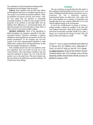 The substitution of criticalingredientsduringproduct
developmentcanalsohamper scale-up success.
Scale-up. Some machines scale up better than others,
andchangingthe batchsize oramachine’scapacitymay or
may not give your product its intended attributes. Scale-
up guidelines are general, and they don’t always work.
I’ve seen plants that use identical or comparable
processing machinery to make the same product, but the
properties of the products at each plant differ. You can
attribute these differences to environmental factors, the
skill of the people who work at the plant, or both. There is
stilla lot of art inthescienceof tablet making.
Ingredient substitution. Many of the ingredients in
tablet formulations are expensive, especially in the phar-
maceutical industry. Therefore, sometimes a company
substitutesacheapingredientforanexpensiveonedur- ing
product development. Or the company may not have
enough of the active pharmaceutical ingredient to make
tablets and to perform all the developmental tests. In that
case,thecompanywill againuse a substitute.
If the substitute doesn’t have the exact attributes of the
true ingredient, then test results can lead you in the
wrong direction. Time and storage conditions may also
cause the ingredient to behave one way in the lab and
another way on the plant floor. This may include more
fines, de-mixing at the tablet press, and heat sensitivity, all
of whichmay causesticking.
Conclusion
The one conclusion you should drawfrom this article is
thatasticking orpicking problemcanhave one orsev- eral
causes.Polishing the punchesduringa production runis a
temporary fix, not a long-term solution.
Environmental factors can affect how well a tablet will
form. Some products are so sensitive to temperature and
humidity that they may compress differently or not at all
withtheslightest change in the environment.
If you’re the troubleshooter in charge of solving a
sticking problem, evaluate the problem at the press and
work upstream from there. Study all the process variables
and record asmuch data aspossible. Finally, if you make a
change, try to make just one change at a time. This will
help you link each change to aresult. T&C
Michael D. Tousey is ownerandtechnical servicesdirectorof
DI Pharma Tech, 152 Wilkinson Drive, Westminster, SC
29693. Tel. 864 657 5400, fax 864 647 1155. Website:
www.dipharmatech.com.Touseyhasbeeninvolvedinthephar-
maceutical industry since 1973, including work at Thomas
Engineering,Shaklee,PennwaltStokes-Merrill, andLakso. He
foundedhis companyin1989.
 