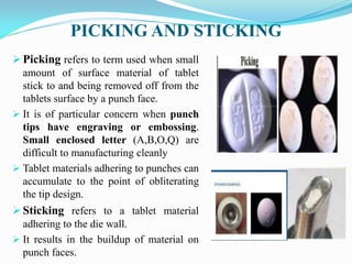 PICKING AND STICKING
 Picking refers to term used when small
amount of surface material of tablet
stick to and being removed off from the
tablets surface by a punch face.
 It is of particular concern when punch
tips have engraving or embossing.
Small enclosed letter (A,B,O,Q) are
difficult to manufacturing cleanly
 Tablet materials adhering to punches can
accumulate to the point of obliterating
the tip design.
 Sticking refers to a tablet material
adhering to the die wall.
 It results in the buildup of material on
punch faces.
 