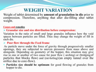 WEIGHT VARIATION
Weight of tablet determined by amount of granulation in die prior to
compression. Therefore, anything that alter die-filling alter tablet
weight.
Causes and remedies
 Granular size and size distribution before compression:
Variation in the ratio of small and large granules influence how the void
spaces between particles are filled. Thus may change the weight of fill in
each die.
 Poor flow through the Feed frame
As particle move under the force of gravity through progressively smaller
openings, they are subjected to uneven pressures from mass above and
alongside. Depending on geometry of the hopper, this situation may give
rise to one or another of two cause for poor flow ( arching) or (bridgingof
particles that blocks flow) and (rat-holing) (an empty tunnel over the
orifice due to core-flow).
 Particles size should be optimum for good flowing of granules from
hopper to die.
 