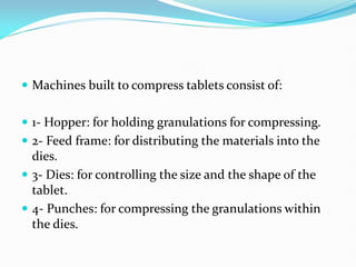  Machines built to compress tablets consist of:
 1- Hopper: for holding granulations for compressing.
 2- Feed frame: for distributing the materials into the
dies.
 3- Dies: for controlling the size and the shape of the
tablet.
 4- Punches: for compressing the granulations within
the dies.
 