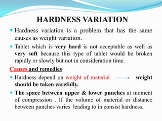  Hardness variation is a problem that has the same
causes as weight variation.
 Tablet which is very hard is not acceptable as well as
very soft because this type of tablet would be broken
rapidly or slowly but not in consideration time.
Causes and remedies
 Hardness depend on weight of material weight
should be taken carefully.
 The space between upper & lower punches at moment
of compression . If the volume of material or distance
between punches varies leading to in consist hardness.
HARDNESS VARIATION
 