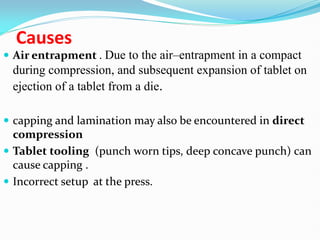 Causes
 Air entrapment . Due to the air–entrapment in a compact
during compression, and subsequent expansion of tablet on
ejection of a tablet from a die.
 capping and lamination may also be encountered in direct
compression
 Tablet tooling (punch worn tips, deep concave punch) can
cause capping .
 Incorrect setup at the press.
 
