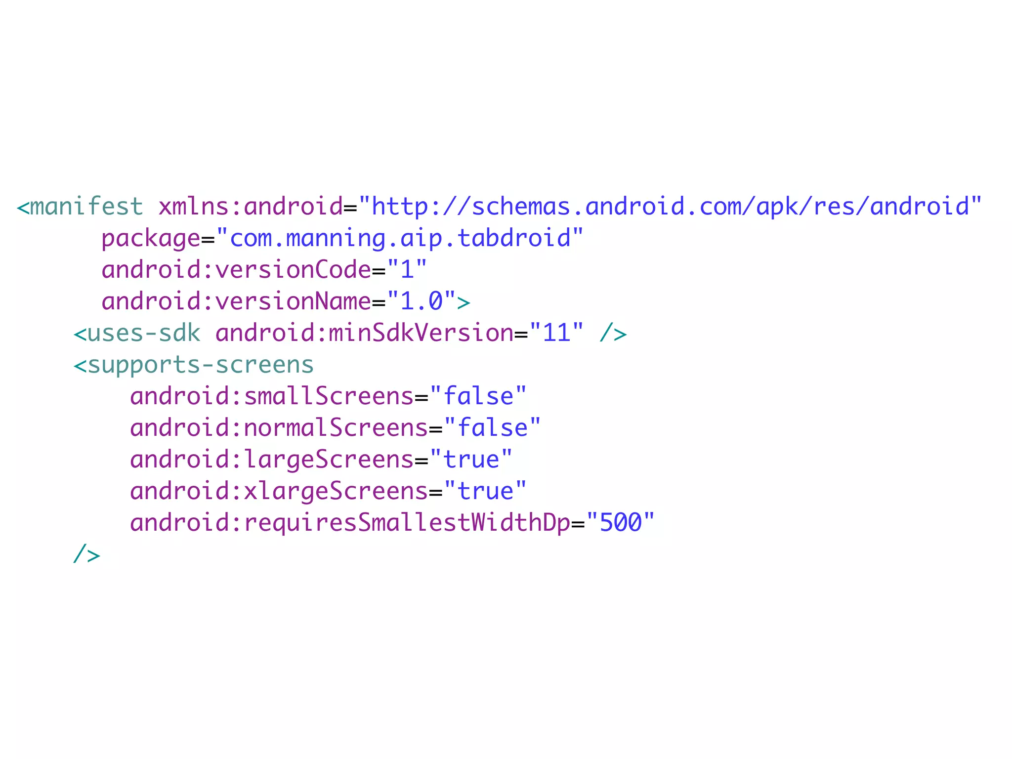 <manifest xmlns:android="http://schemas.android.com/apk/res/android"
       package="com.manning.aip.tabdroid"
       android:versionCode="1"
       android:versionName="1.0">
    <uses-sdk android:minSdkVersion="11" />
    <supports-screens
         android:smallScreens="false"
         android:normalScreens="false"
         android:largeScreens="true"
         android:xlargeScreens="true"
         android:requiresSmallestWidthDp="500"
    />
 