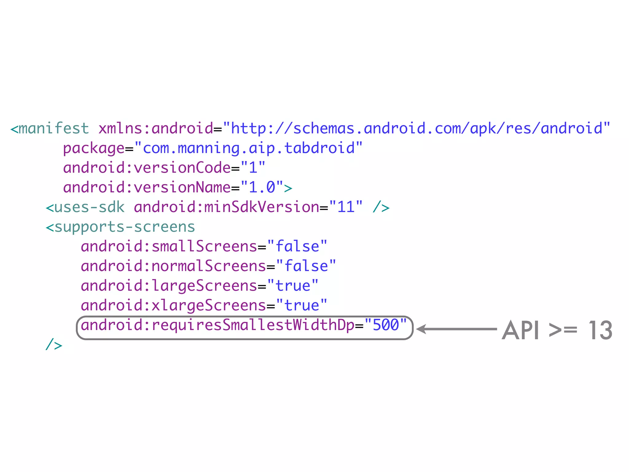 <manifest xmlns:android="http://schemas.android.com/apk/res/android"
       package="com.manning.aip.tabdroid"
       android:versionCode="1"
       android:versionName="1.0">
    <uses-sdk android:minSdkVersion="11" />
    <supports-screens
         android:smallScreens="false"
         android:normalScreens="false"
         android:largeScreens="true"
         android:xlargeScreens="true"

    />
         android:requiresSmallestWidthDp="500"
                                                       API >= 13
 