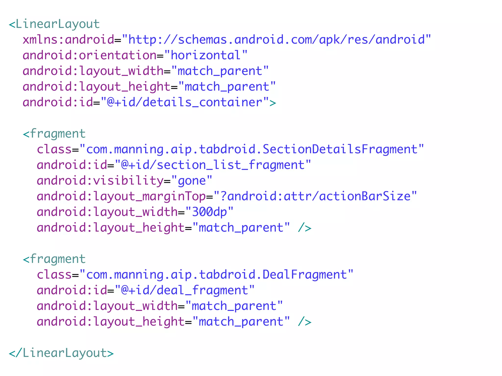 <LinearLayout
  xmlns:android="http://schemas.android.com/apk/res/android"
  android:orientation="horizontal"
  android:layout_width="match_parent"
  android:layout_height="match_parent"
  android:id="@+id/details_container">

  <fragment
    class="com.manning.aip.tabdroid.SectionDetailsFragment"
    android:id="@+id/section_list_fragment"
    android:visibility="gone"
    android:layout_marginTop="?android:attr/actionBarSize"
    android:layout_width="300dp"
    android:layout_height="match_parent" />

  <fragment
    class="com.manning.aip.tabdroid.DealFragment"
    android:id="@+id/deal_fragment"
    android:layout_width="match_parent"
    android:layout_height="match_parent" />

</LinearLayout>
 