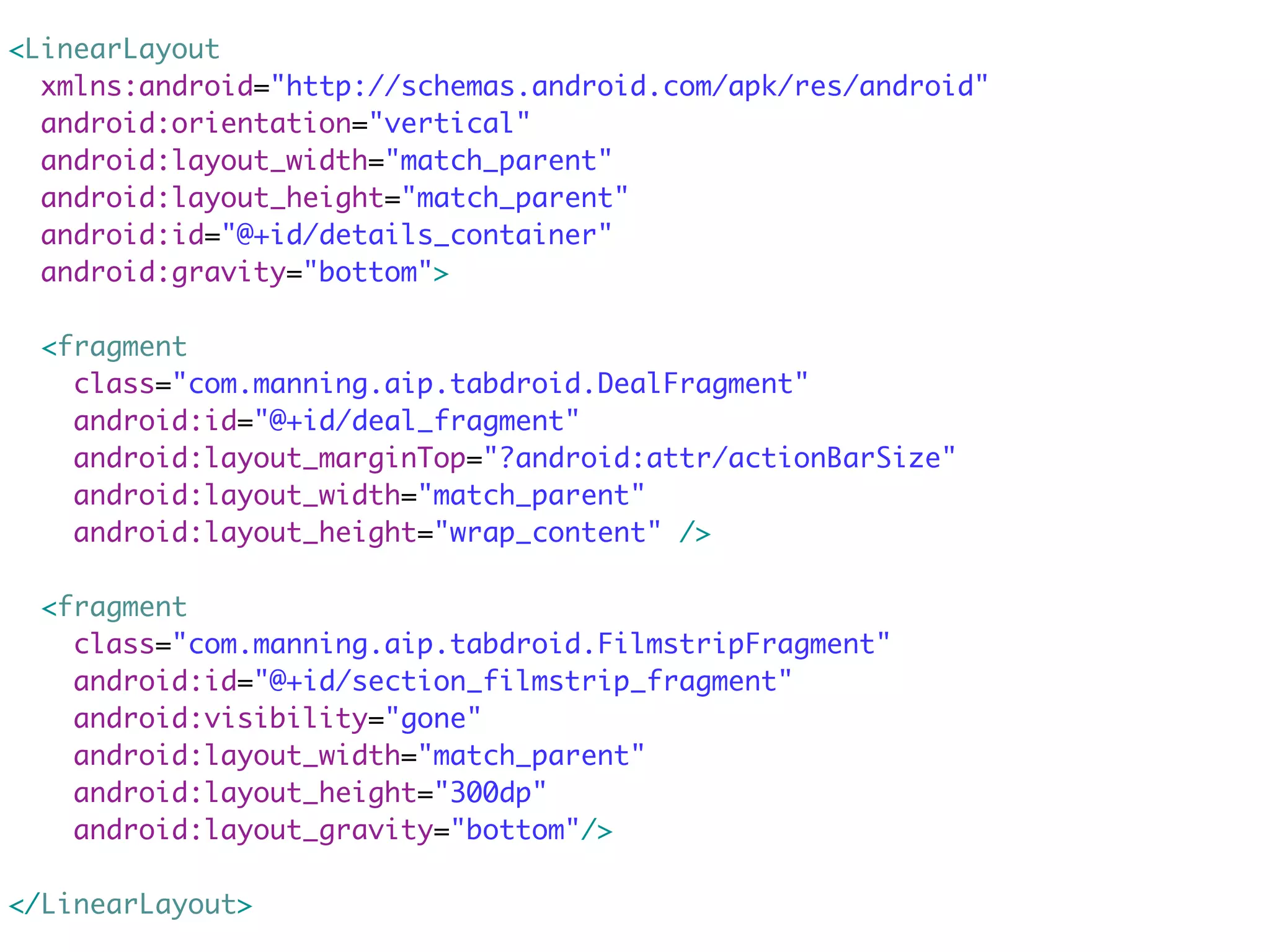 <LinearLayout
  xmlns:android="http://schemas.android.com/apk/res/android"
  android:orientation="vertical"
  android:layout_width="match_parent"
  android:layout_height="match_parent"
  android:id="@+id/details_container"
  android:gravity="bottom">

  <fragment
    class="com.manning.aip.tabdroid.DealFragment"
    android:id="@+id/deal_fragment"
    android:layout_marginTop="?android:attr/actionBarSize"
    android:layout_width="match_parent"
    android:layout_height="wrap_content" />

  <fragment
    class="com.manning.aip.tabdroid.FilmstripFragment"
    android:id="@+id/section_filmstrip_fragment"
    android:visibility="gone"
    android:layout_width="match_parent"
    android:layout_height="300dp"
    android:layout_gravity="bottom"/>

</LinearLayout>
 