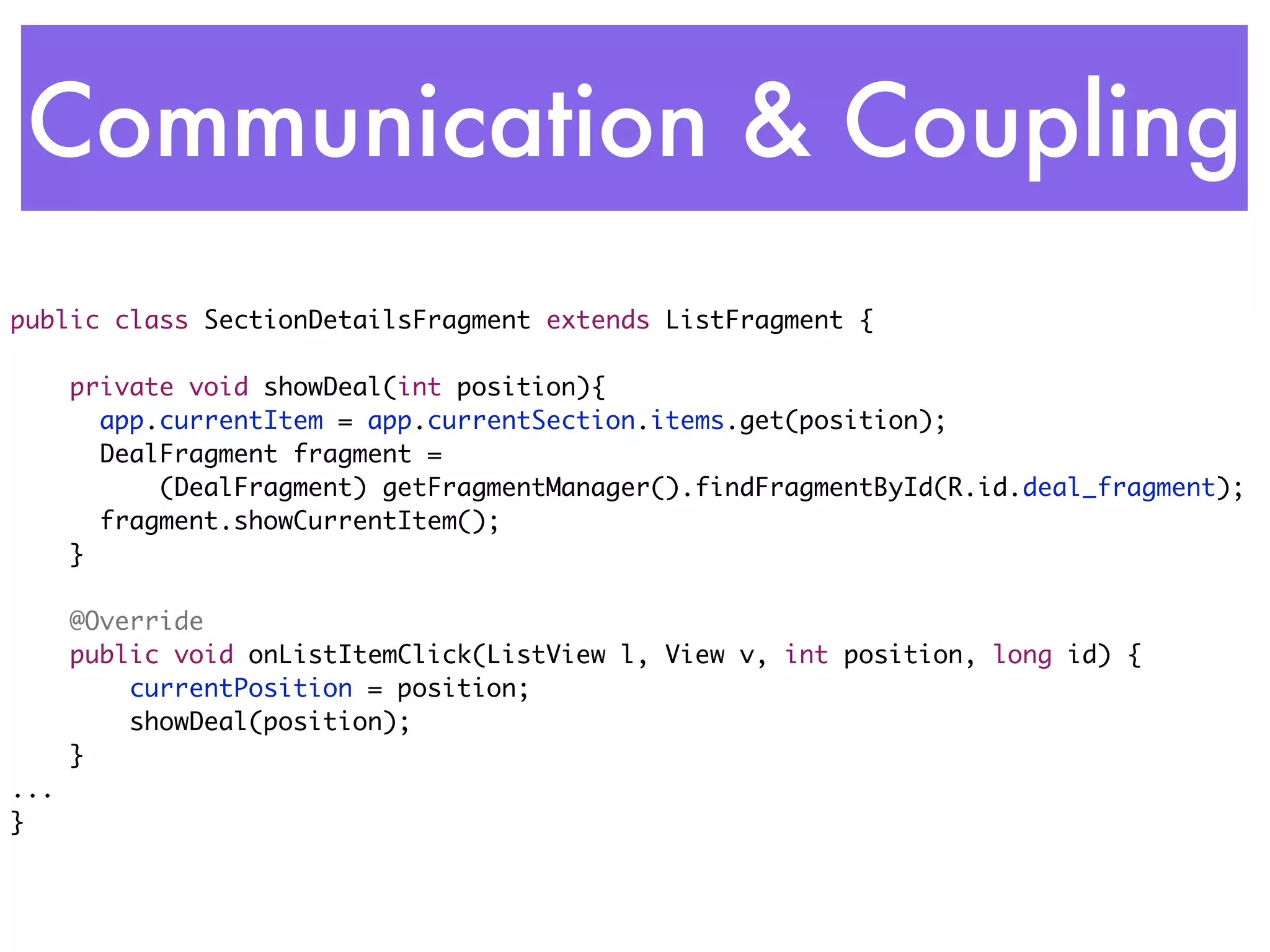 Communication & Coupling
public class SectionDetailsFragment extends ListFragment {	

      private void showDeal(int position){
      	 app.currentItem = app.currentSection.items.get(position);
      	 DealFragment fragment =
            (DealFragment) getFragmentManager().findFragmentById(R.id.deal_fragment);
      	 fragment.showCurrentItem();
      }

      @Override
      public void onListItemClick(ListView l, View v, int position, long id) {
          currentPosition = position;
          showDeal(position);
      }
...
}
 