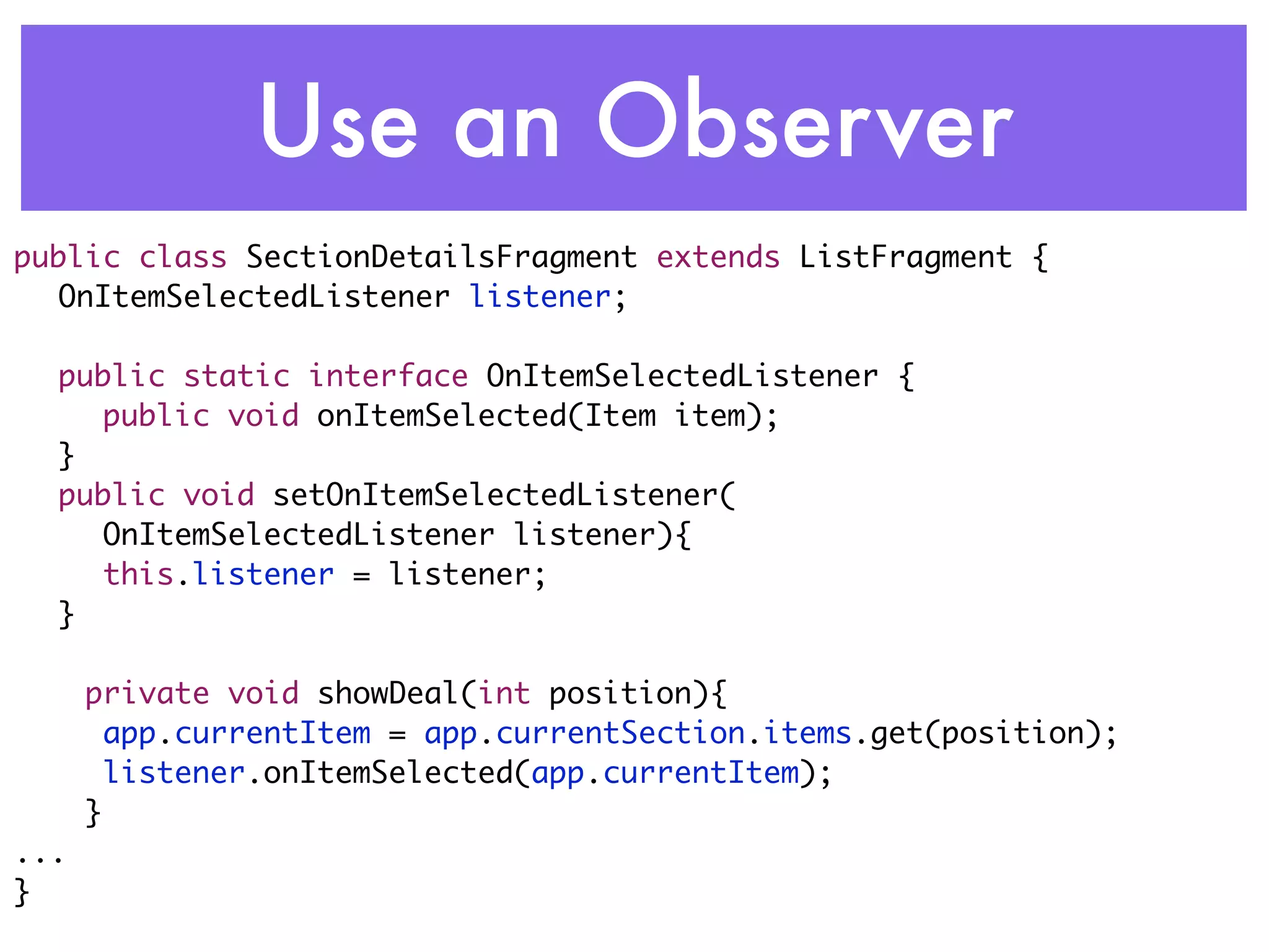 Use an Observer
public class SectionDetailsFragment extends ListFragment {
	 OnItemSelectedListener listener;
	
	 public static interface OnItemSelectedListener {
	 	 public void onItemSelected(Item item);
	 }
	 public void setOnItemSelectedListener(
     OnItemSelectedListener listener){
	 	 this.listener = listener;
	 }

      private void showDeal(int position){
      	app.currentItem = app.currentSection.items.get(position);
      	listener.onItemSelected(app.currentItem);
      }
...
}
 
