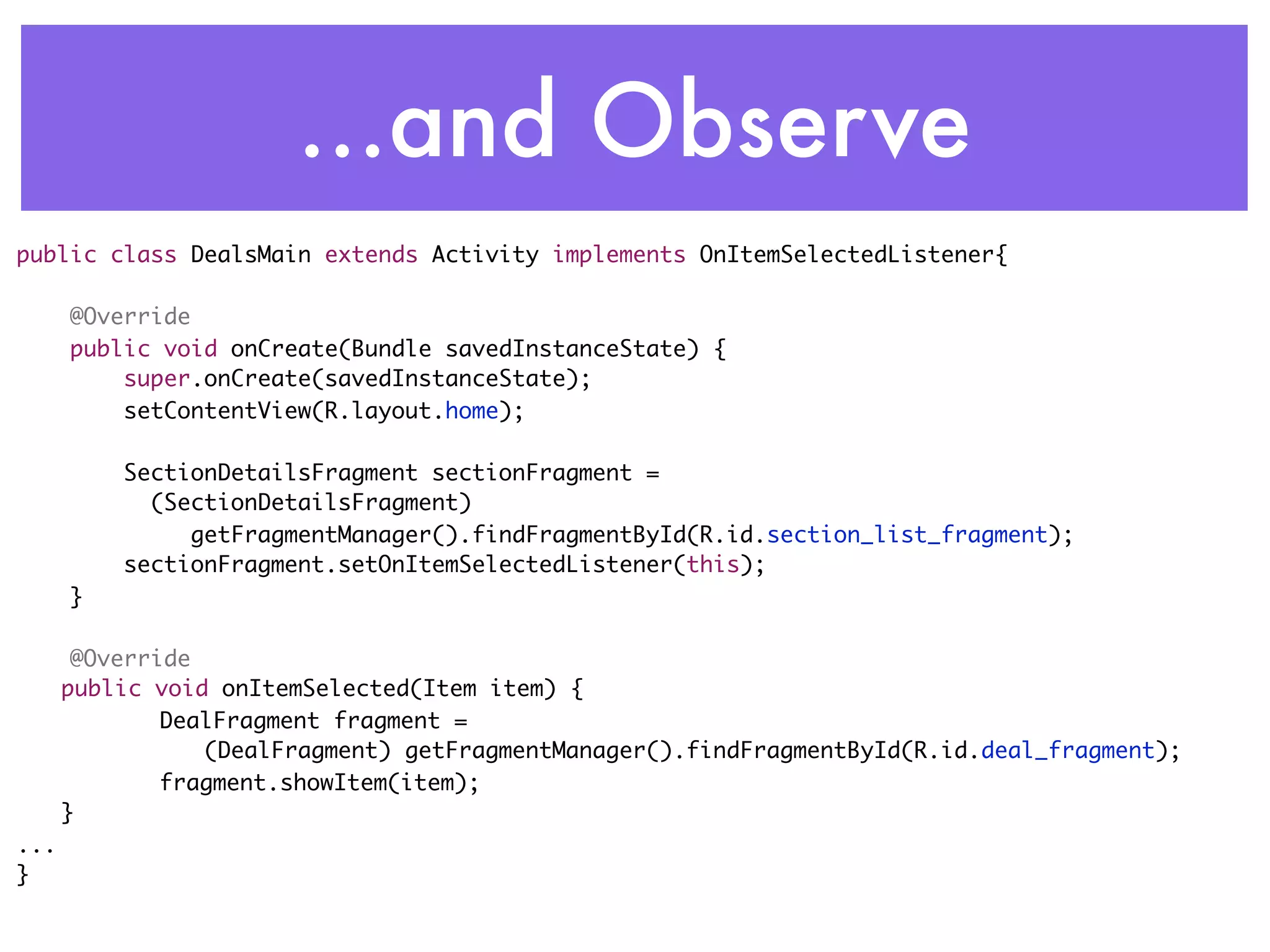 ...and Observe
public class DealsMain extends Activity implements OnItemSelectedListener{

      @Override
      public void onCreate(Bundle savedInstanceState) {
          super.onCreate(savedInstanceState);
          setContentView(R.layout.home);

          SectionDetailsFragment sectionFragment =
          	 (SectionDetailsFragment)
               getFragmentManager().findFragmentById(R.id.section_list_fragment);
          sectionFragment.setOnItemSelectedListener(this);
      }

       @Override
	     public void onItemSelected(Item item) {
       	      DealFragment fragment =
                 (DealFragment) getFragmentManager().findFragmentById(R.id.deal_fragment);
       	      fragment.showItem(item);
	     }
...
}
 