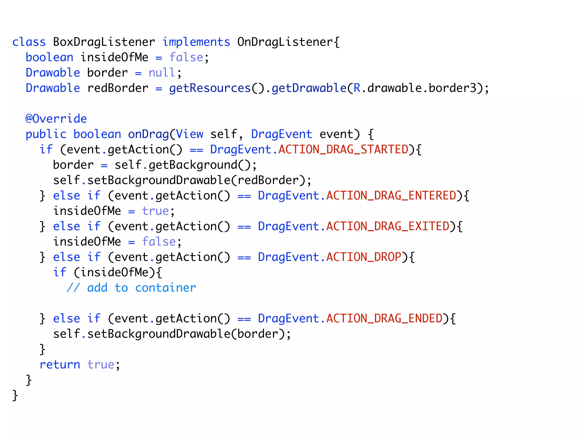 class BoxDragListener implements OnDragListener{
  boolean insideOfMe = false;
  Drawable border = null;
  Drawable redBorder = getResources().getDrawable(R.drawable.border3);

    @Override
    public boolean onDrag(View self, DragEvent event) {
      if (event.getAction() == DragEvent.ACTION_DRAG_STARTED){
        border = self.getBackground();
        self.setBackgroundDrawable(redBorder);
      } else if (event.getAction() == DragEvent.ACTION_DRAG_ENTERED){
        insideOfMe = true;
      } else if (event.getAction() == DragEvent.ACTION_DRAG_EXITED){
        insideOfMe = false;
      } else if (event.getAction() == DragEvent.ACTION_DROP){
        if (insideOfMe){
          // add to container

        } else if (event.getAction() == DragEvent.ACTION_DRAG_ENDED){
          self.setBackgroundDrawable(border);
        }
        return true;
    }
}
 