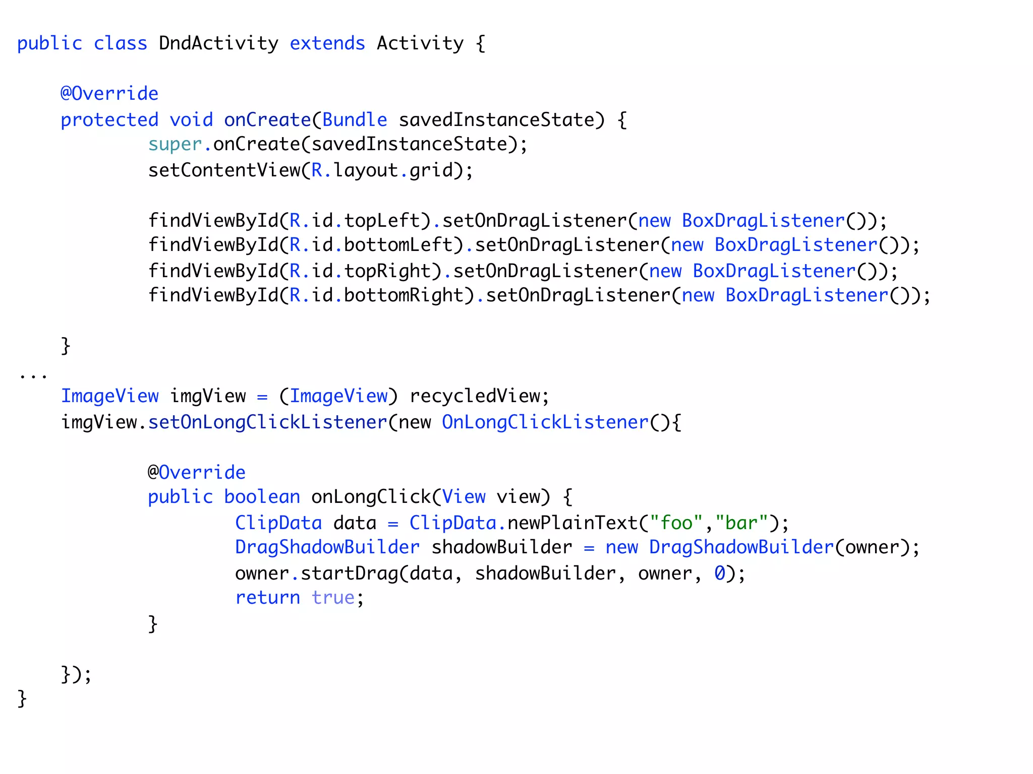 public class DndActivity extends Activity {

      @Override
      protected void onCreate(Bundle savedInstanceState) {
              super.onCreate(savedInstanceState);
              setContentView(R.layout.grid);

             findViewById(R.id.topLeft).setOnDragListener(new BoxDragListener());
             findViewById(R.id.bottomLeft).setOnDragListener(new BoxDragListener());
             findViewById(R.id.topRight).setOnDragListener(new BoxDragListener());
             findViewById(R.id.bottomRight).setOnDragListener(new BoxDragListener());

      }
...
      ImageView imgView = (ImageView) recycledView;
      imgView.setOnLongClickListener(new OnLongClickListener(){

             @Override
             public boolean onLongClick(View view) {
                     ClipData data = ClipData.newPlainText("foo","bar");
                     DragShadowBuilder shadowBuilder = new DragShadowBuilder(owner);
                     owner.startDrag(data, shadowBuilder, owner, 0);
                     return true;
             }

      });
}
 