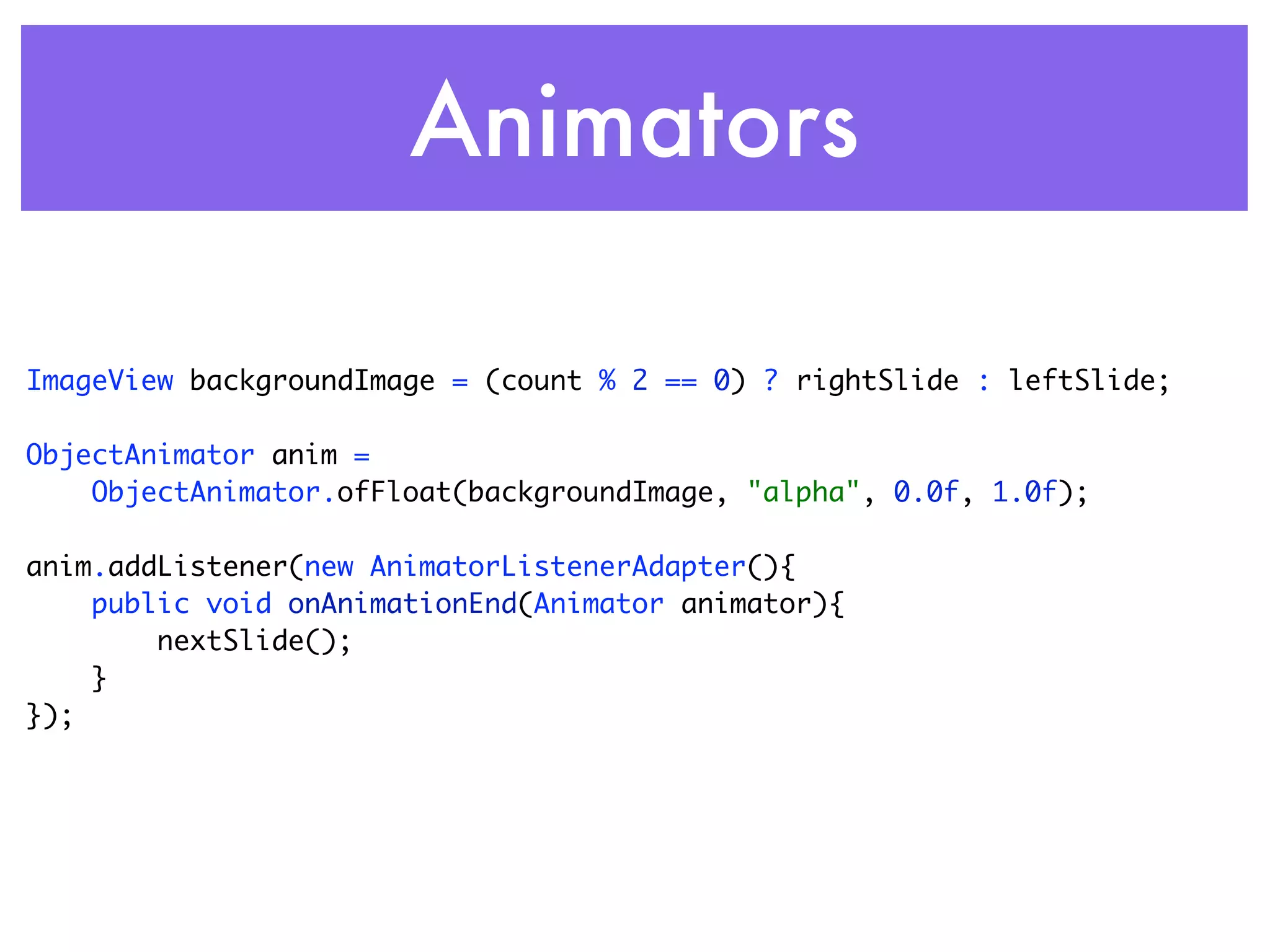 Animators

ImageView backgroundImage = (count % 2 == 0) ? rightSlide : leftSlide;

ObjectAnimator anim =
    ObjectAnimator.ofFloat(backgroundImage, "alpha", 0.0f, 1.0f);

anim.addListener(new AnimatorListenerAdapter(){
    public void onAnimationEnd(Animator animator){
        nextSlide();
    }
});
 