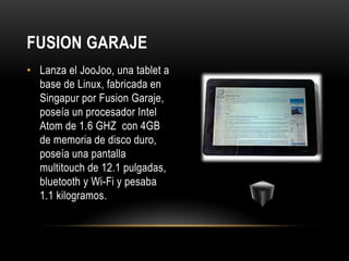 FUSION GARAJE
• Lanza el JooJoo, una tablet a
  base de Linux, fabricada en
  Singapur por Fusion Garaje,
  poseía un procesador Intel
  Atom de 1.6 GHZ con 4GB
  de memoria de disco duro,
  poseía una pantalla
  multitouch de 12.1 pulgadas,
  bluetooth y Wi-Fi y pesaba
  1.1 kilogramos.
 