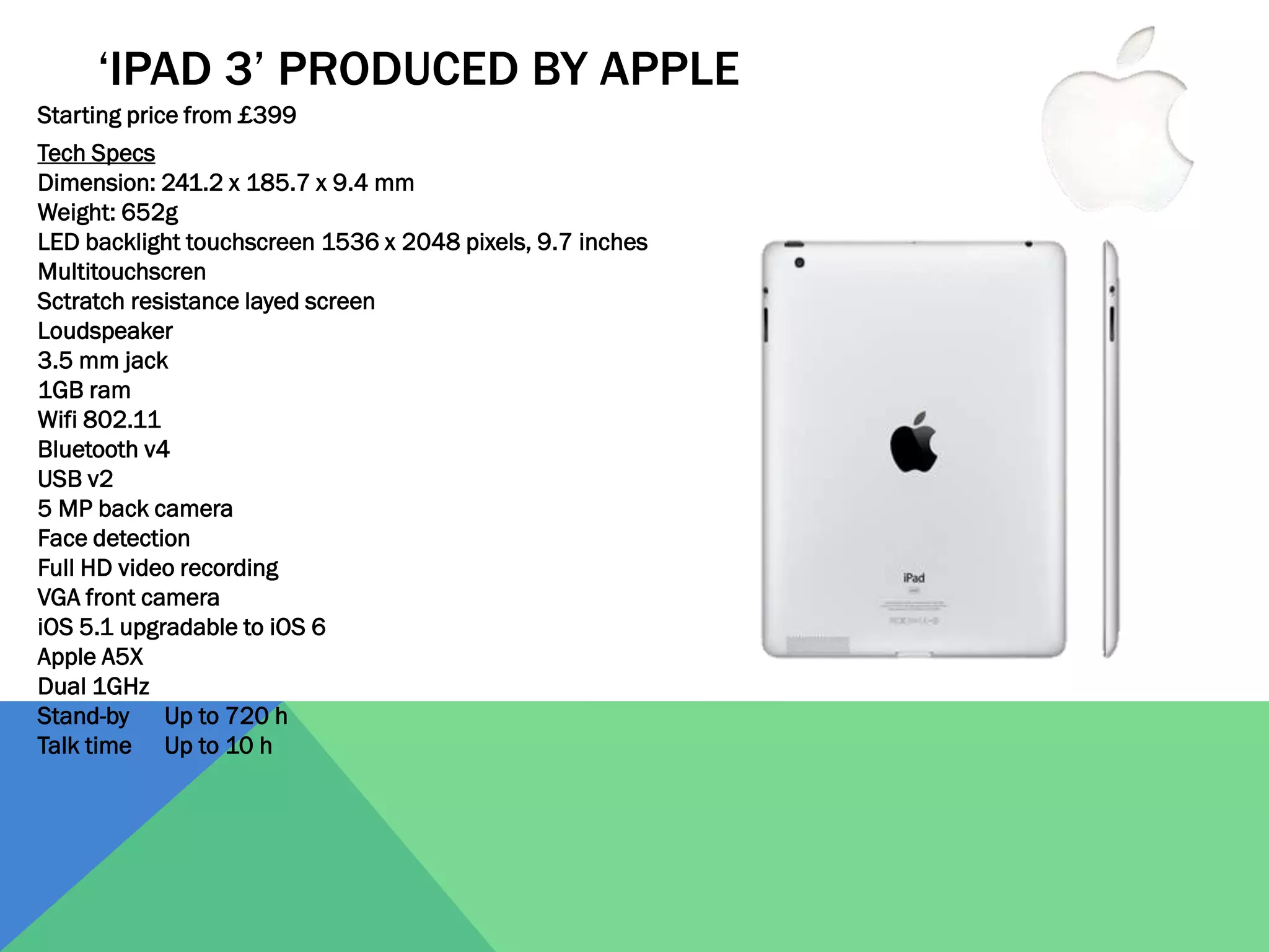 ‘IPAD 3’ PRODUCED BY APPLE
Starting price from £399
Tech Specs
Dimension: 241.2 x 185.7 x 9.4 mm
Weight: 652g
LED backlight touchscreen 1536 x 2048 pixels, 9.7 inches
Multitouchscren
Sctratch resistance layed screen
Loudspeaker
3.5 mm jack
1GB ram
Wifi 802.11
Bluetooth v4
USB v2
5 MP back camera
Face detection
Full HD video recording
VGA front camera
iOS 5.1 upgradable to iOS 6
Apple A5X
Dual 1GHz
Stand-by Up to 720 h
Talk time Up to 10 h

 