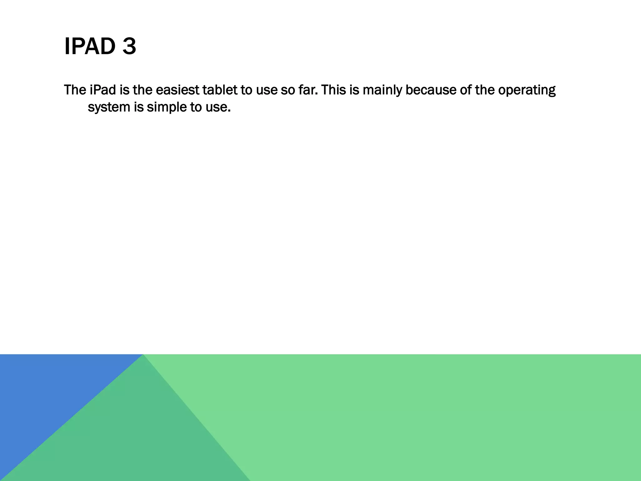 IPAD 3
The iPad is the easiest tablet to use so far. This is mainly because of the operating
system is simple to use.

 